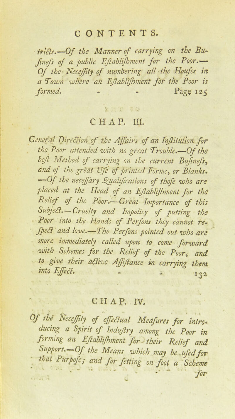 ' irtSis.—Of the Manner of carrying on the Bu^ ftnefs of a public EJlabliJhment for the Poor.— Of the' NeceJJity of numbering all'the Houfes in a Town where an Eftablifhment for the Poor is formed. - - Page 125 CHAP. Iir. General DlrediioA of the Affairs of an Injlituiim for the Poor attended with no great Trouble.—Of the beji Method of carrying on the current Bujtnefs, and of the grSdt Ufe of printed Forms, or Blanks. ^he neceffary ^ualijications of thofe who are placed at the Head ^ of an EJlablifhment for thd Relief of the Poor.—Great Importance of this Subjedl. — Cruelty and Impolicy of putting the Poor into the Hands of Perfons they cannot re- fpcdl and love.—The Perfons pointed out who are more immediately called upon to come forward with Schemes for the Relief of the Poor, and . to give their aaive AJfiJiance in carryin?: them. intoEffea. . - 1,2 CHAP. IV. Of the NeceJJity of effeaual Meafures for intro- ducing a Spirit of Indujiry among the Poor in forming an EJlabliJhment for^ their Relief and Support.—Of the Means which ?nay be,ufedfor • that Piirpofe; and for fetting on foot a 'Scheme