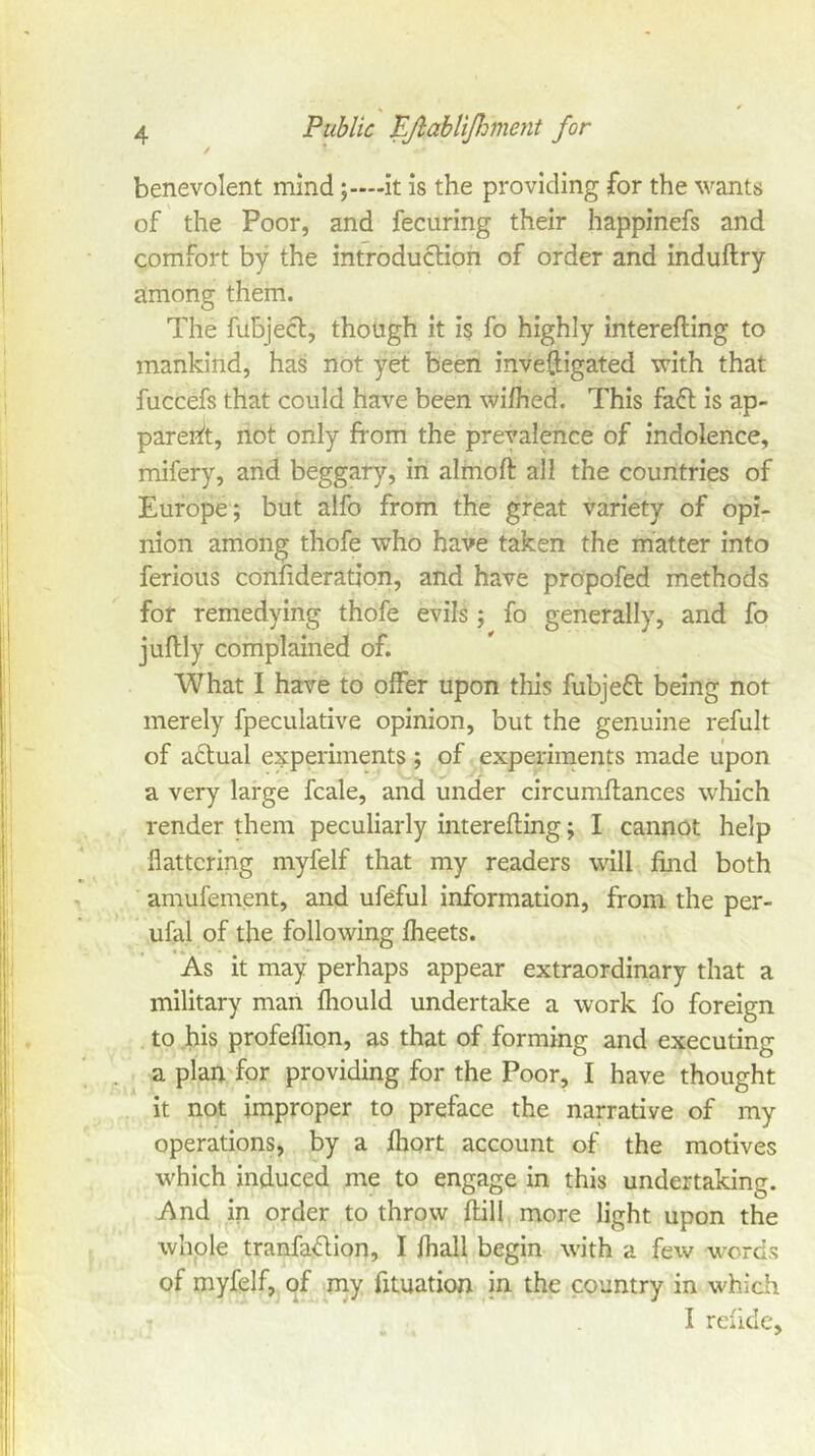 benevolent mindit is the providing for the wants of the Poor, and fecuring their happinefs and comfort by the introduction of order and induftry among them. The fubjecl, though it is fo highly interefling to mankind, has not yet been inveftigated with that fuccefs that could have been wifhed. This fafl is ap- parent, not only from the prevalence of indolence, mifery, and beggary, in almoft all the countries of Europe; but alfo from the great variety of opi- nion among thofe who have taken the matter into ferious confideration, and have propofed methods for remedying thofe evils; fo generally, and fo juftly complained of. What I have to offer upon this fubjefl being not merely fpeculative opinion, but the genuine refult of actual experiments ; of experiments made upon a very large fcale, and under circumftances which render them peculiarly interefling; I cannot help flattering myfelf that my readers will find both amufement, and ufeful information, from the per- ufal of the following fheets. As it may perhaps appear extraordinary that a military man fhould undertake a work fo foreign to his profeflion, as that of forming and executing a plan for providing for the Poor, I have thought it not improper to preface the narrative of my operations, by a fhort account of the motives which induced me to engage in this undertaking. And in order to throw flill more light upon the whole tranfaflion, I lhall begin with a few words of myfelf, of my fituation in the country in whicii I reiide.