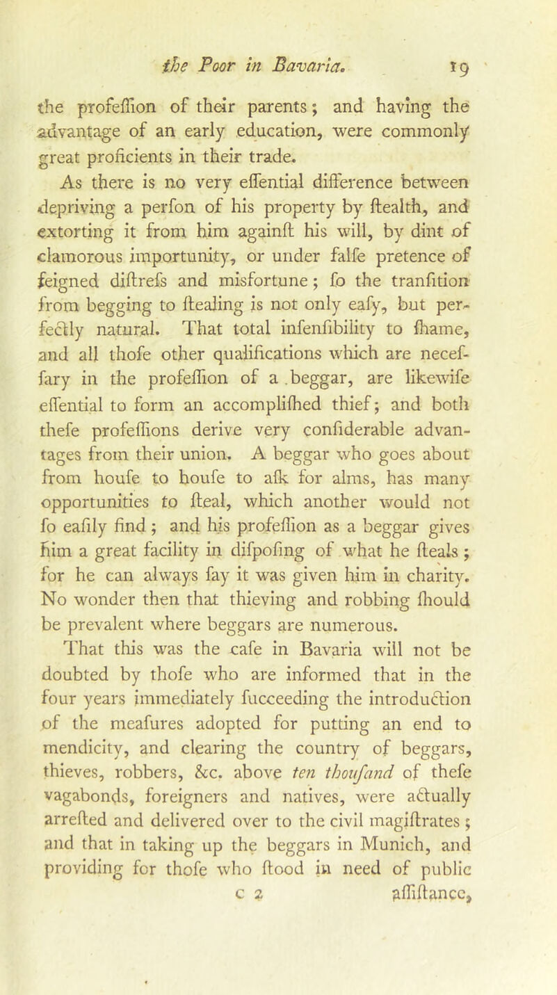 ^9 the profefTion of their parents; and having the advantage of an early education, were commonly great proficients in their trade. As there is no very elfential difference between depriving a perfon of his property by ftealth, and extorting it from him againfl his will, by dint of clamorous importunity, or under falfe pretence of feigned diftrefs and misfortune; fo the tranfition from begging to dealing is not only eafy, but per- fectly natural. That total infenfibility to fhame, and all thofe other qualifications wliich are necef- fary in the profefTion of a beggar, are likewife effential to form an accomplifhed thief; and both thefe profeflions derive very confiderable advan- tages from their union, A beggar who goes about from houfe to houfe to afk for alms, has many opportunities to deal, which another would not fo eafily find; and his profeflion as a beggar gives him a great facility in difpofing of what he deals; for he can always fay it was given him in charity. No wonder then that thieving and robbing fliould be prevalent where beggars are numerous. That this was the cafe in Bavaria will not be doubted by thofe who are informed that in the four years immediately fucceeding the introduclioii of the meafures adopted for putting an end to mendicity, and clearing the country of beggars, thieves, robbers. See. above ten thoufand of thefe vagabonds, foreigners and natives, were adtually arreded and delivered over to the civil magidrates ; and that in taking up the beggars in Munich, and providing for thofe who dood in need of public c 2 gffidancc,