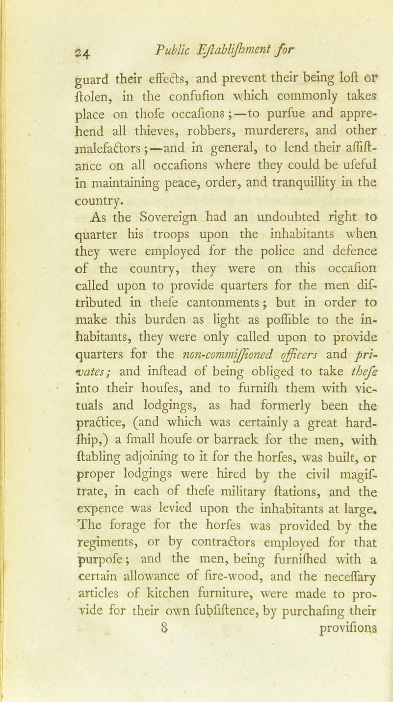 guard their effecls, and prevent their being loft or ftolen, in the confufion which commonly takes place on thofe occaftons;—to purfue and appre- hend all thieves, robbers, murderers, and other , malefactors;—and in general, to lend their aflift- an'ce on all occaftons where they could be ufeful in maintaining peace, order, and tranquillity in the country. As the Sovereign had an undoubted right to quarter his troops upon the inhabitants when they were employed for the police and defence of the country, they were on this occafton called upon to provide quarters for the men dif- tributed in thefe cantonments; but in order to make this burden as light as poflible to the in- habitants, they were only called upon to provide quarters for the non-commtjjioned officers and pri- •uates; and inftead of being obliged to take thefe into their houfes, and to furnifli them with vic- tuals and lodgings, as had formerly been the practice, (and which was certainly a great hard- fhip,) a fmall houfe or barrack for the men, with ftabling adjoining to it for the horfes, was built, or proper lodgings were hired by the civil magif- trate, in each of thefe military ftations, and the expence was levied upon the inhabitants at large. The forage for the horfes was provided by the regiments, or by contractors employed for that purpofe; and the men, being furnilhed with a certain allowance of ftre-wood, and the neceflary , articles of kitchen furniture, were made to pro- vide for their own fubftftence, by purchaftng their 8 proviftons