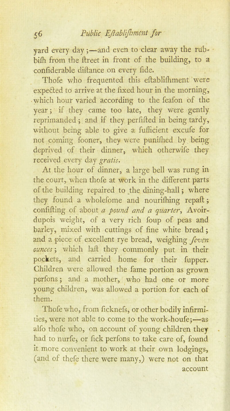 yard every day;—and even to-clear away the riib- bifh from the ftreet in front of the building, to a confiderable diftance on every fide. Thofe who frequented this eftablifhment were expelled to arrive at the fixed hour in the morning, • which hour varied according to the feafon of the year; if they came too late, they were gently reprimanded ; and if they perfifted in being tardy, without being able to give a fufficient excufe for not coming fooner, they were puniflied by being deprived of their dinner, which otherwife they received every day gratis. At the hour of dinner, a large bell w^as rung in the court, when thofe at work in the different parts of the building repaired to ^the dining-hall; where they found a wholefome and nourifhing repaft; confifting of about a pound and a quarter.. Avoir- dupois weight, of a very rich foup of peas and barley, mixed with cuttings of fine white bread; and a piece of excellent rye bread, weighing feveji ounces; which laft they commonly put in their pockets, and carried home for their fupper. Children were allowed the fame portion as grown perfons; and a mother, who had one or more t young children, was allowed a portion for each of them. Thofe who, from ficknefs, or other bodily infirmi- ties, were not able to come to the work-houfe;—as alfo thofe who, on account of young children they had to nurfej or fick perfons to take care of, found it more convenient to work at their own lodgings, (and of thefe there were many,) were not on that account