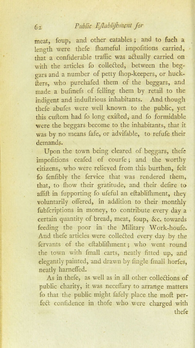 meat, foup, and other eatables; and to fuch a length were thefe fhameful impofitions carried, * that a confiderable traffic was aftually carried on with the articles fo collefted, between the beg- gars and a number of petty fliop-keepers, or huck- fters, who purchafed them of the beggars, and made a bufmefs of felling them by retail to the indigent and induftrious inhabitants. And though thefe abufes were well known to the public, yet this cuftom had fo long exifted, and fo formidable were the beggars become to the inhabitants, that it was by no means fafe, or advifable, to refufe their demands. Upon the town being cleared of beggars, thefe impofitions ceafed of courfe; and the worthy citizens, who were relieved from this burthen, felt fo fenfibly the fervice that w'as rendered them, that, to fliow their gratitude, and their defire to aflift in fupporting fo ufeful an eftabliffiment, they voluntarily offered, in addition to their monthly fubfcriptions in money, to contribute every day a certain quantity of bread, meat, foup, &c. towards feeding the poor in the Military Work-houfe. And thefe articles were collected every day by the fervants of the eftabliffiment; who went round the town with fmall carts, neatly fitted up, and elegantly painted, and drawn by fmgle fmall horfes, neatly harneffed. As in thefe, as well as in all other colledlions of public charity, it was neceffary to arrange matters fo that the public might fafely place the moft per- feft confidence in thofe who were charged with thefe