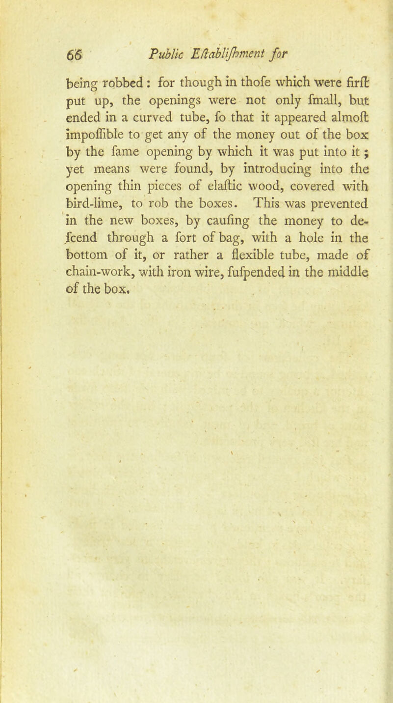 / being robbed: for though in thofe which were firll put up, the openings were not only fmall, but ended in a curved tube, fo that it appeared alrnoft impoflible to get any of the money out of the box by the fame opening by which it was put into it; yet means were found, by introducing into the opening thin pieces of elallic wood, covered with bird-lime, to rob the boxes. This was prevented in the new boxes, by caufmg the money to de- scend through a fort of bag, with a hole in the bottom of it, or rather a flexible tube, made of chain-work, with iron wire, fufpended in the middle of the box.