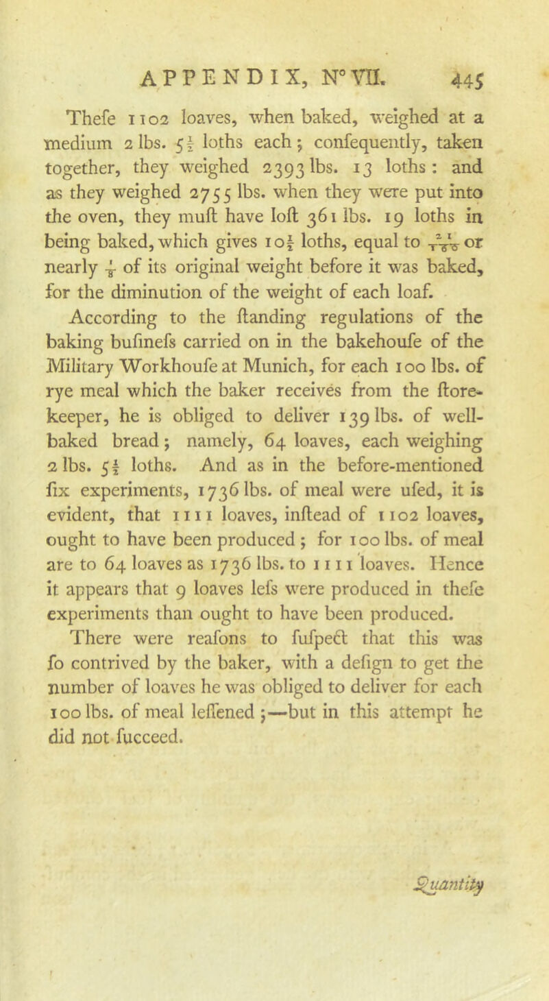 Thefe 11 o3 loaves, when baked, weighed at a medium 2 lbs. 5I loths each; confequently, taken together, they weighed 2393 lbs. 13 loths: and as they weighed 2755 lbs. when they were put into the oven, they muft have loft 361 lbs. 19 loths in being baked, which gives io| loths, equal to xVs-or nearly 4- of its original weight before it was baked, for the diminution of the weight of each loaf. According to the ftanding regulations of the baking bufmefs carried on in the bakehoufe of the Military Workhoufe at Munich, for each 100 lbs. of rye meal which the baker receives from the ftore* keeper, he is obliged to deliver 139 lbs. of well- baked bread; namely, 64 loaves, each weighing 2 lbs. 51 loths. And as in the before-mentioned fix experiments, 1736 lbs. of meal were ufed, it is evident, that iiii loaves, inftead of 1102 loaves, ought to have been produced ; for 100 lbs. of meal are to 64 loaves as 1736 lbs. to 1111 loaves. Hence it appears that 9 loaves lefs were produced in thefe experiments than ought to have been produced. There were reafons to fufpeft that this was fo contrived by the baker, with a defign to get the number of loaves he was obliged to deliver for each 100 lbs. of meal leflened ;—but in this attempt he did not fucceed. ^antlt^