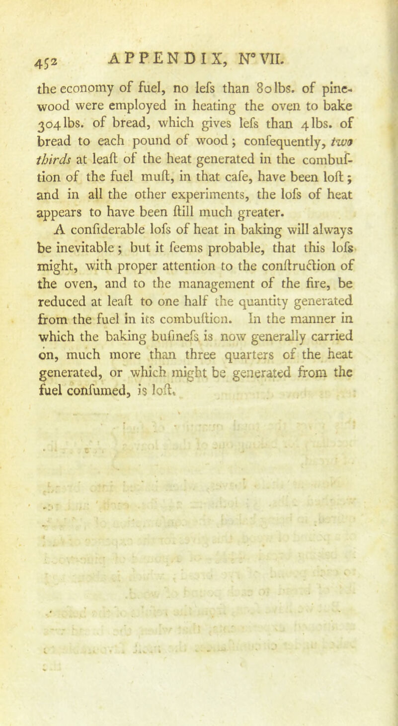 the economy of fuel, no lefs than 8olbs. of pine- wood were employed in heating the oven to bake 304 lbs. of bread, which gives lefs than 4 lbs. of bread to each pound of wood; confequently, tw9 thirds at lead of the heat generated in the combuf- tlon of the fuel mull, in that cafe, have been loft; and in all the other experiments, the lofs of heat appears to have been ftill much greater. A confiderable lofs of heat in baldng will always be inevitable ; but it feems probable, that this lofs might, with proper attention to the conftruftion of the oven, and to the management of the fire, be reduced at leaft to one half the quantity generated from the fuel in its combufticn. In the manner in which the baking bufmefs. is now generally carried on, much more than three quarters of the heat generated, or which might be generated from the fuel confumed, is loft. c