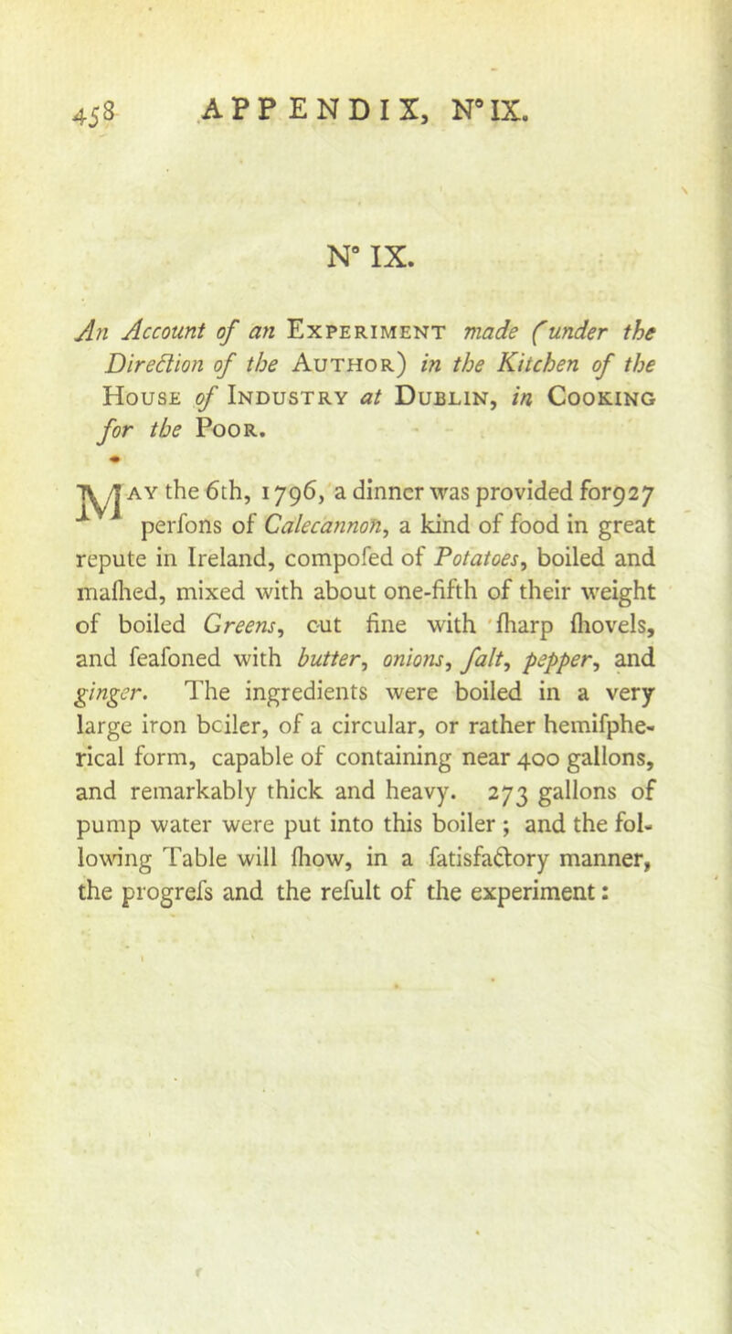 N“ IX. An Account of an Experiment made (under the Direction of the Author) in the Kitchen of the House of Industry at Dublin, in Cooking for the Poor. TV/Tay the 6th, 1796,'a dinner was provided for927 perfons of Calecannon, a kind of food in great repute in Ireland, compofed of Potatoes, boiled and mallied, mixed with about one-fifth of their weight of boiled Greens, cut fine with 'fharp fhovels, and feafoned with butter, onions, fait, pepper, and ginger. The ingredients were boiled in a very large iron bciler, of a circular, or rather hemifphe- rical form, capable of containing near 400 gallons, and remarkably thick and heavy. 273 gallons of pump water were put into this boiler ; and the fol- lovdng Table will fhow, in a fatisfadlory manner, the progrefs and the refult of the experiment: f