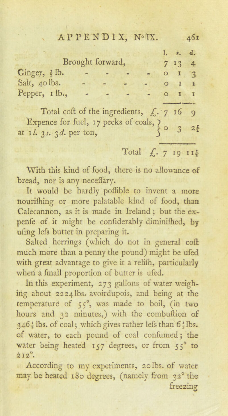 . APPENDIX, N^'IX. 45i Ginger, f Ib. Salt, 40 lbs. Pepper, i lb.. Brought forward. I. s. d. 7 13 4 o I 3 oil oil Total coft of the ingredients, 'y 16 9 Expence for fuel, 17 pecks of coals, 1 at i/. 3r. 3^/. per ton. Total 7 19 Ilf With this kind of food, there is no allowance of bread, nor is any neceffary. It would be hardly poffible to invent a more nourifhing or more palatable kind of food, than Calecannon, as it is made In Ireland; but the ex- penfe of it might be confiderably diminifhed, by ufing lefs butter in preparing it. Salted herrings (which do not in general cofl much more than a penny the pound) might be ufed with great advantage to give it a relilh, particularly when a fmall proportion of butter is ufed. In this experiment, 273 gallons of water weigh- ing about 2224lbs. avoirdupois, and being at the temperature of 55°, was made to boil, (in two hours and 32 minutes,) wdth the combuftlon of 3464: lbs. of coal; which gives rather lefs than bilbs. of water, to each pound of coal confumed; the water being heated 157 degrees, or from 55® to 212\ According to my experiments, 20 lbs. of water may be heated 180 degrees, (namely from 32® the freezing