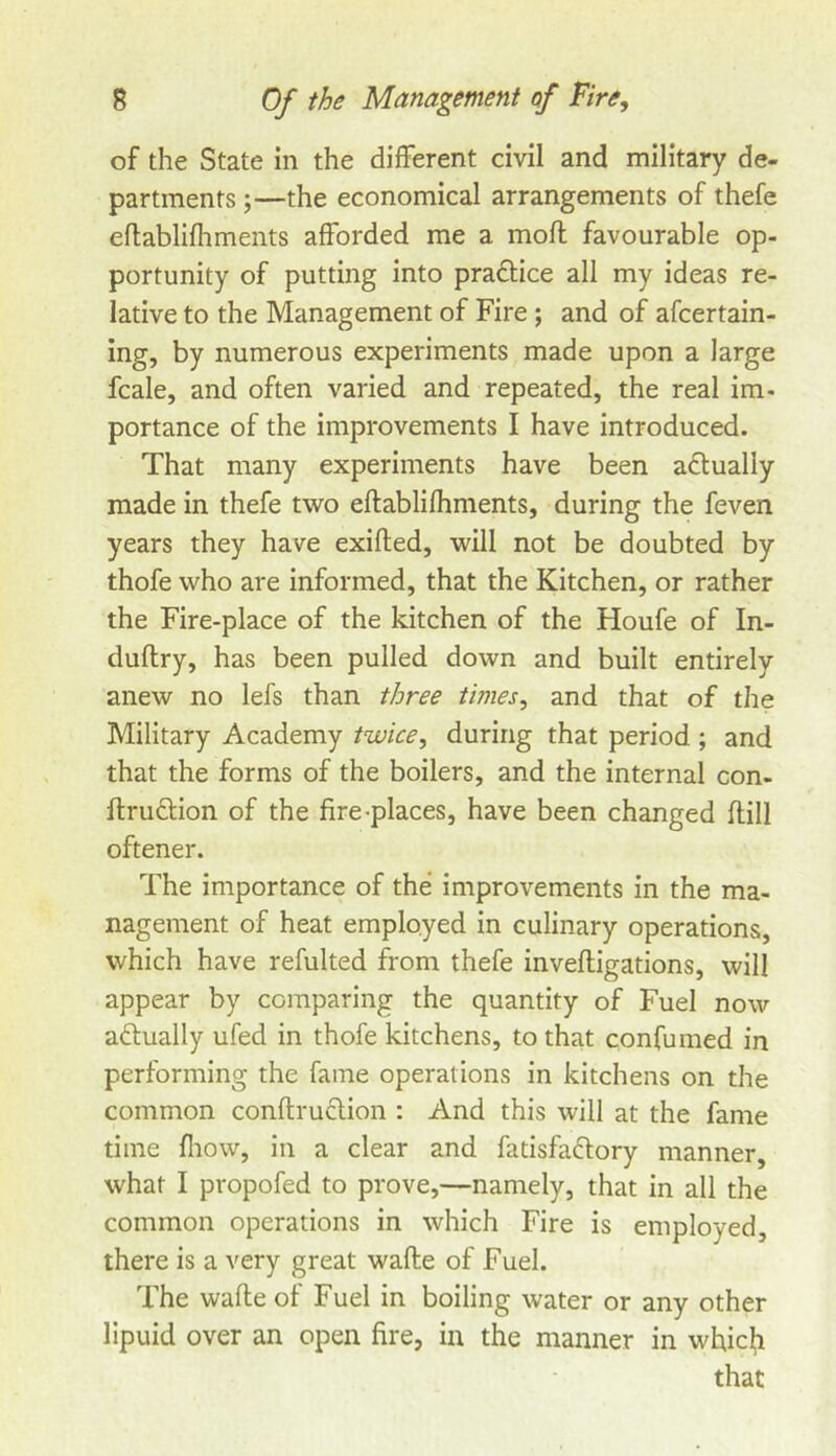 of the State in the different civil and military de- partments ;—the economical arrangements of thefe eflablifhments afforded me a mofl favourable op- portunity of putting into pradtice all my ideas re- lative to the Management of Fire; and of afcertain- ing, by numerous experiments made upon a large fcale, and often varied and repeated, the real im- portance of the improvements I have introduced. That many experiments have been adlually made in thefe two eftablifhments, during the feven years they have exiflied, will not be doubted by thofe who are informed, that the Kitchen, or rather the Fire-place of the kitchen of the Houfe of In- duftry, has been pulled down and built entirely anew no lefs than three times, and that of the Military Academy twice, during that period ; and that the forms of the boilers, and the internal con- ftrudion of the fire-places, have been changed flill oftener. The importance of the improvements in the ma- nagement of heat employed in culinary operations, which have refulted from thefe invefligations, will appear by comparing the quantity of Fuel now adlually ufed in thofe kitchens, to that confumed in performing the fame operations in kitchens on the common conftruclion : And this will at the fame time fliow, in a clear and fatisfaclory manner, what I propofed to prove,—namely, that in all the common operations in which Fire is employed, there is a very great wafle of Fuel. The wafle of Fuel in boiling water or any other llpuid over an open fire, in the manner in which that