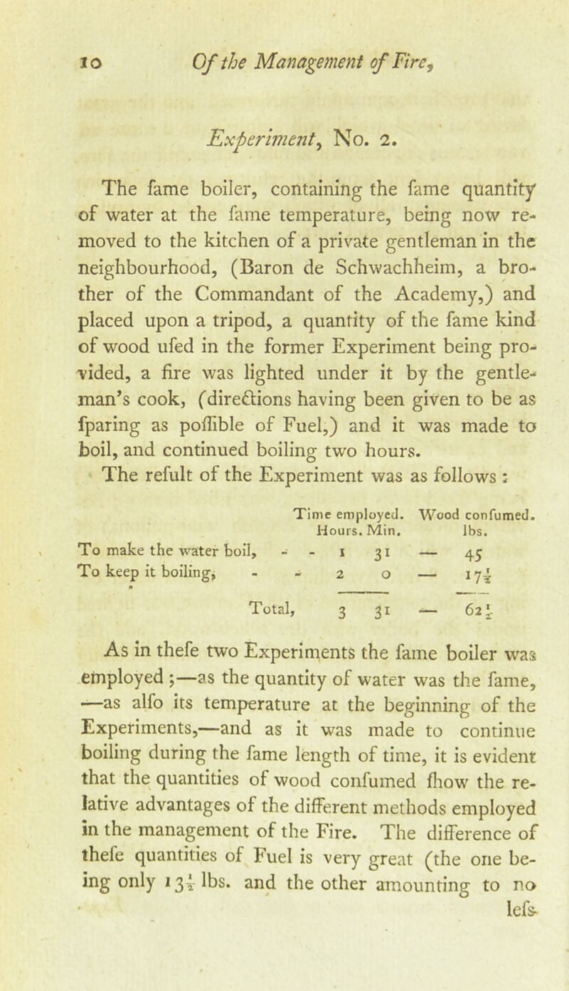 Experme?it^ No. 2. The fame boiler, containing the fame quantity of water at the fame temperature, being now re- ' moved to the kitchen of a private gentleman in the neighbourhood, (Baron de Schwachheim, a bro- ther of the Commandant of the Academy,) and placed upon a tripod, a quantity of the fame kind of wood ufed in the former Experiment being pro- vided, a fire was lighted under it by the gentle- man’s cook, (direftions having been given to be as fparing as pofTible of Fuel,) and it was made to boil, and continued boiling two hours. The refult of the Experiment was as follows : Time employed. Wood confumed. To make the water boil, - To keep it boilings Hours. Min. - I 31 — 2 0 — lbs. 45 174 Total, 3 31 — 625. As in thefe two Experiments the fame boiler was .employed ;—as the quantity of water was the fame, —as alfo its temperature at the beginning of the Experiments,—and as it was made to continue boiling during the fame length of time, it is evident that the quantities of wood confumed fhow the re- lative advantages of the different methods employed in the management of the Fire. The difference of thefe quantities of Fuel is very great (the one be- ing only i3Ylbs. and the other amounting to no lefs-