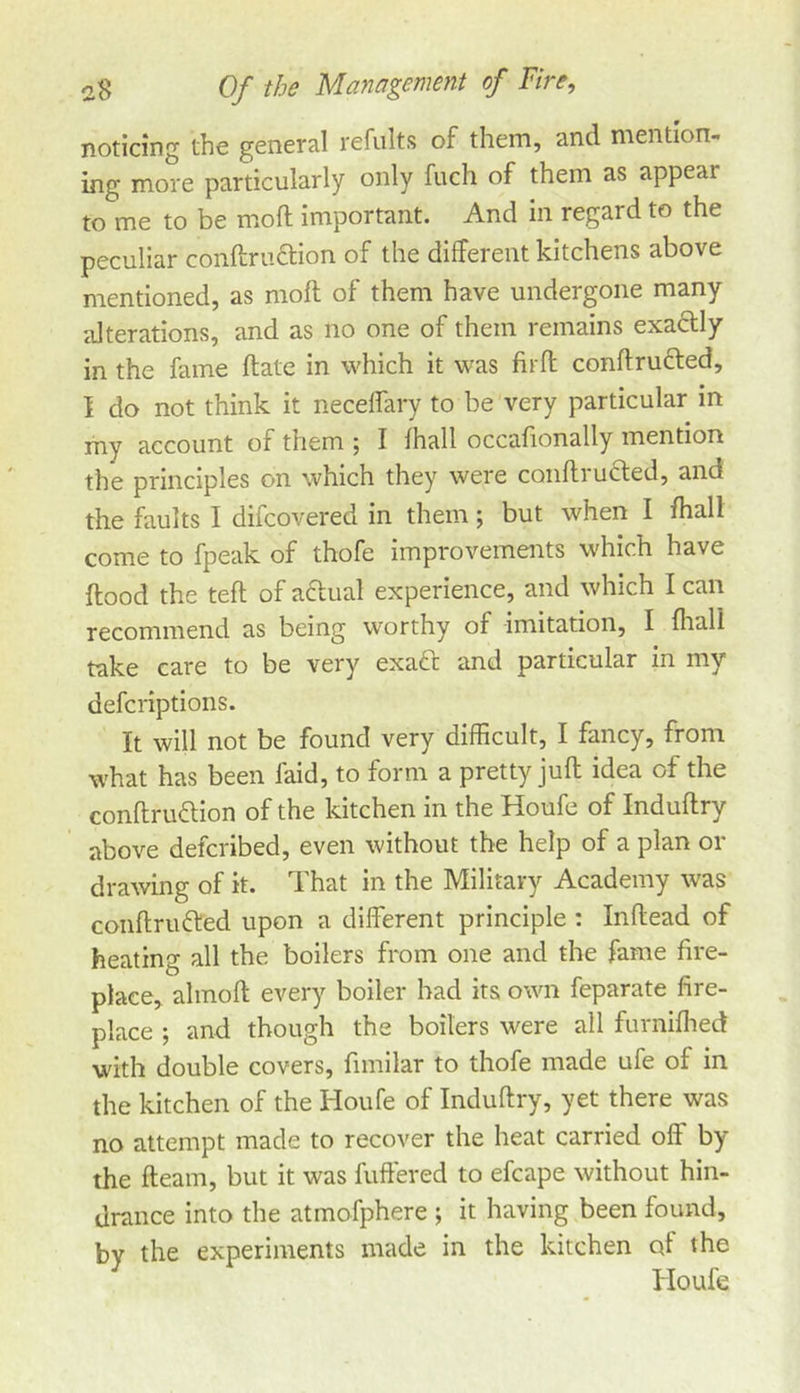 noticing the general refults of them, and mention- ing more particularly only fuch of them as appear to me to be moft Important. And in regard to the peculiar conftruftion of the different kitchens above mentioned, as moft of them have undergone many alterations, and as no one of them remains exactly in the fame ftate in which it was fitft conftructed, I do not think it neceffary to be very particular in my account of them ; I fhall occafionally mention the principles on which they were coiiftrufted, and the faults I difcovered in them; but when I /hall come to fpeak of thofe improvements which have ftood the teft of aclual experience, and which I can recommend as being worthy of imitation, I fiiali take care to be very exadt and particular in my defcriptions. It will not be found very difficult, I fancy, from what has been faid, to form a pretty juft idea of the conftru«ftion of the kitchen in the Houfe of Induftry above defcribed, even without the help of a plan or drawing of it. That in the Military Academy was coiiftriufted upon a different principle : Inftead of heating all the boilers from one and the fame fire- place, almoft every boiler had its own feparate fire- place ; and though the boilers were all furnifhed with double covers, fimilar to thofe made ufe of in the kitchen of the Houfe of Induftry, yet there was no attempt made to recover the heat carried off by the fleam, but it was fuffered to efcape without hin- drance into the atmofphere ; it having been found, by the experiments made in the kitchen of the Houfe