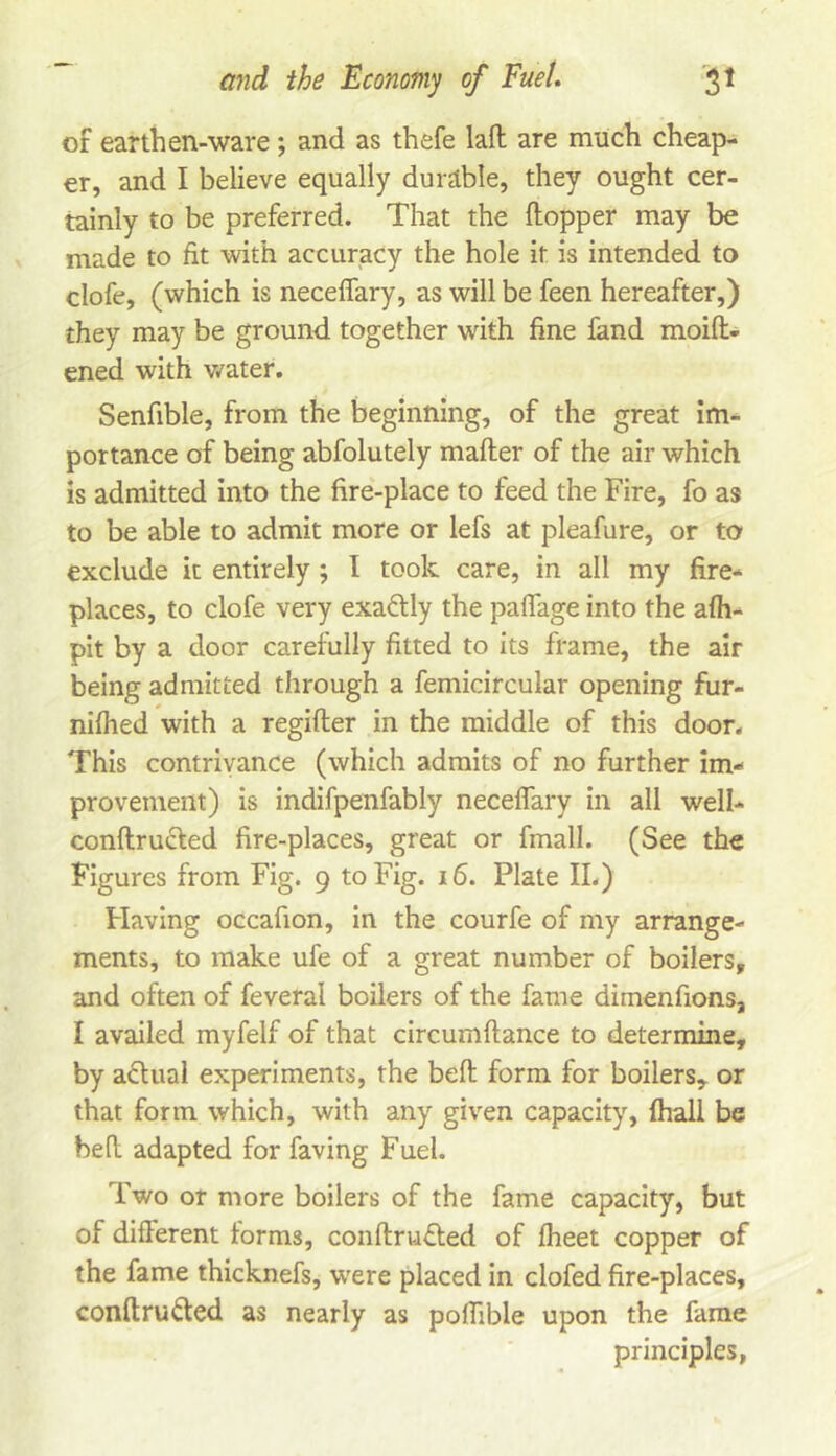 of earthen-ware; and as thefe lafl: are much cheap- er, and I believe equally durable, they ought cer- tainly to be preferred. That the ftopper may be made to fit with accuracy the hole it is intended to clofe, (which is neceffary, as will be feen hereafter,) they may be ground together with fine fand moift- ened with v/ater, Senfible, from the beginning, of the great im- portance of being abfolutely mailer of the air which is admitted into the fire-place to feed the Fire, fo as to be able to admit more or lefs at pleafure, or to exclude it entirely ; I took care, in all my fire- places, to clofe very exaflly the paflage into the alh- pit by a door carefully fitted to its frame, the air being admitted through a femicircular opening fur- nilhed with a regifter in the middle of this door. This contrivance (which admits of no further im- provement) is indifpenfably neceffary in all well- conftrucled fire-places, great or fmall. (See the Figures from Fig. 9 to Fig. 16. Plate II.) Having occafion, in the courfe of my arrange- ments, to make ufe of a great number of boilers, and often of feveral boilers of the fame dimenfions, I availed myfelf of that circumftance to determine, by adlual experiments, the bell form for boilers, or that form which, with any given capacity, Ihall be bed adapted for faving Fuel. Two or more boilers of the fame capacity, but of different terms, conllrvidled of Iheet copper of the fame thicknefs, were placed in clofed fire-places, conllrufted as nearly as poffible upon the fame principles,