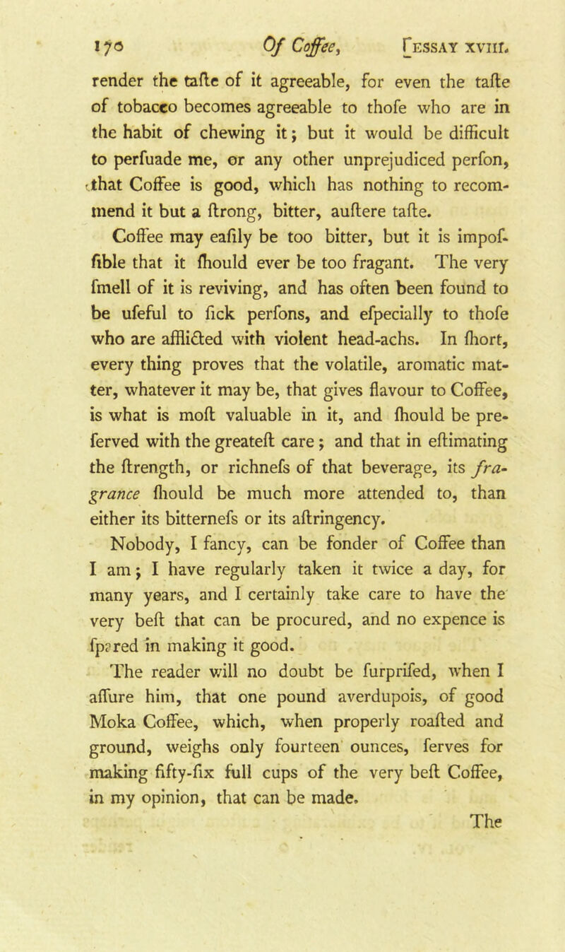 render the tafle of it agreeable, for even the tafle of tobacco becomes agreeable to thofe who are in the habit of chewing it; but it would be difficult to perfuade me, or any other unprejudiced perfon, (.that Coffee is good, which has nothing to recom- mend it but a flrong, bitter, auflere tafte. Coffee may eafily be too bitter, but it is impof- fible that it fhould ever be too fragant. The very fmell of it is reviving, and has often been found to be ufeful to Tick perfons, and efpecially to thofe who are afflided with violent head-achs. In fhort, every thing proves that the volatile, aromatic mat- ter, whatever it may be, that gives flavour to Coffee, is what is mofl valuable in it, and fhould be pre- ferved with the greatefl care; and that in eftimating the ftrength, or richnefs of that beverage, its fra- grance fliould be much more attended to, than either its bitternefs or its aftringency. Nobody, I fancy, can be fonder of Coffee than I am; I have regularly taken it twice a day, for many years, and I certainly take care to have the very befl: that can be procured, and no expence is fpared in making it good. The reader will no doubt be furprifed, when I affure him, that one pound averdupois, of good Moka Coffee, which, when properly roafted and ground, weighs only fourteen’ ounces, ferves for making fifty-fix full cups of the very befl Coffee, in my opinion, that can be made. The