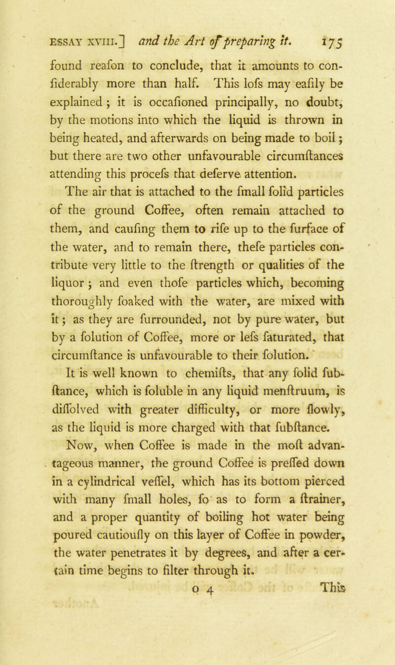 found reafon to conclude, that it amounts to con- fiderably more than half. This lofs may eafily be explained ; it is occafioned principally, no doubt, by the motions into which the liquid is thrown in being heated, and afterwards on being made to boil; but there are two other unfavourable circumftances attending this procefs that deferve attention. The air that is attached to the fmall folid particles of the ground Coffee, often remain attached to them, and caufing them to rife up to the furface of the water, and to remain there, thefe particles con- tribute very little to the ftrength or qualities of the liquor ; and even thofe particles which, becoming thoroughly foaked with the water, are mixed with it; as they are furrounded, not by pure water, but by a folution of Coffee, more or lefs faturated, that circumflance is unfavourable to their folution.' It is well known to chemifls, that any folid fub- ftance, which is foluble in any liquid menflruum, is diffolved with greater difficulty, or more flowly, as the liquid is more charged with that fubflance. Now, when Coffee is made in the mofl advan- tageous manner, the ground Coffee is prelfed down in a cylindrical veffel, which has its bottom pierced with many fmall holes, fo as to form a ftrainer, and a proper quantity of boiling hot water being poured cautioufly on this layer of Coffee in powder, the water penetrates it by degrees, and after a cer- tain time begins to filter through it, P 4 This