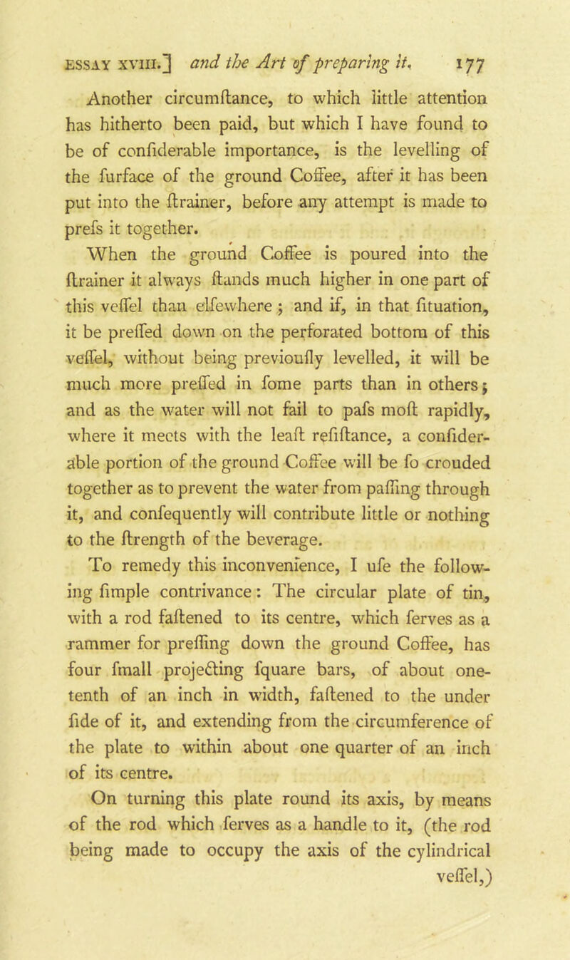 Another circumftance, to which little attention has hitherto been paid, but which I have found to be of confiderable importance, is the levelling of the furface of the ground Coffee, after it has been put into the ftrainer, before any attempt is made to prefs it together. When the ground Coffee is poured into the ftrainer it always ftands much higher in one part of this veffel than elfevvhere ; and if, in that fituation, it be preffed down on the perforated bottom of this veffel, without being previoufly levelled, it will be much more preffed in fome parts than in others; and as the water will not fail to pafs moft rapidly, where it meets with the leaft refiftance, a confider- able portion of the ground Coffee will be fo crouded together as to prevent the water from paffmg through it, and confequently will contribute little or nothing to the ftrength of the beverage. To remedy this inconvenience, I ufe the follow- ing fimple contrivance: The circular plate of tin, with a rod faftened to its centre, which ferves as a rammer for preffing down the ground Coffee, has four fmall projecting fquare bars, of about one- tenth of an inch in w'idth, faftened to the under fide of it, and extending from the circumference of the plate to within about one quarter of an inch of its centre. On turning this plate round its axis, by means of the rod which .ferves as a handle to it, (the rod being made to occupy the axis of the cylindrical veffel,)