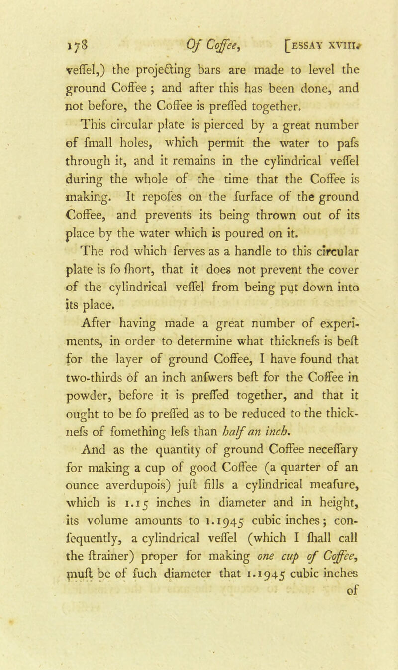 veflel,) the projeding bars are made to level the ground Coffee; and after this has been done, and not before, the Coffee is preffed together. This circular plate is pierced by a great number of fmall holes, which permit the water to pafs through it, and it remains in the cylindrical veffel during the whole of the time that the Coffee is making. It repofes on the furface of the ground Coffee, and prevents its being thrown out of its place by the water which is poured on it. The rod which ferves as a handle to this circular plate is fo fliort, that it does not prevent the cover of the cylindrical veffel from being put down into its place. After having made a great number of experi- ments, in order to determine what thicknefs is belt for the layer of ground Coffee, I have found that two-thirds of an inch anfwers bell for the Coffee in powder, before it is preffed together, and that it ought to be fo preffed as to be reduced to the thick- nefs of fomething lefs than half an inch. And as the quantity of ground Coffee neceffary for making a cup of good Coffee (a quarter of an ounce averdupois) juft fills a cylindrical meafure, which is 1.15 inches in diameter and in height, its volume amounts to 1.1945 cubic inches; con- fequently, a cylindrical veffel (which I fliall call the ftrainer) proper for making one cup of Coffee, piuft be of fuch diameter that i. 1945 cubic inches of