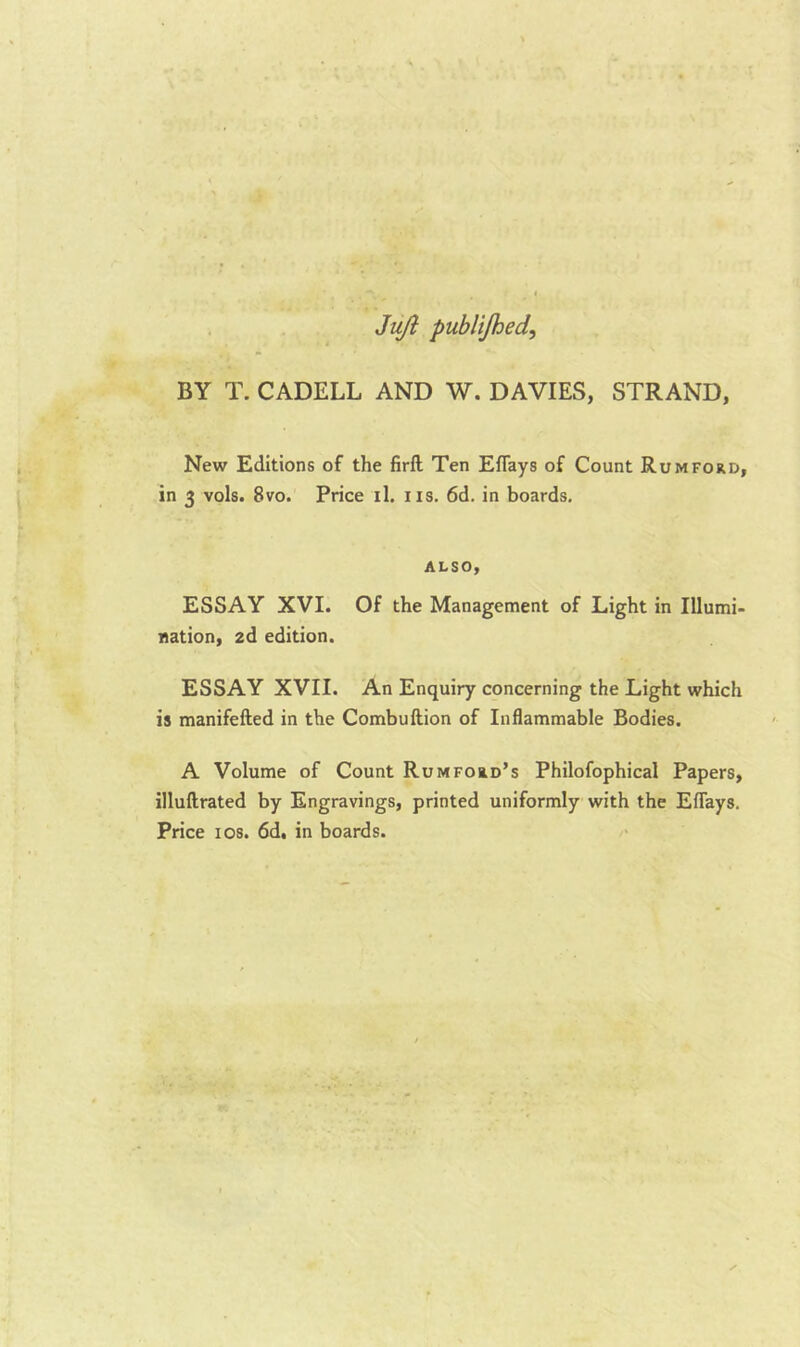 Jujl publijhed, BY T. CADELL AND W. DAVIES, STRAND, New Editions of the firft Ten Eflays of Count Rum ford, in 3 vols. 8vo. Price il. iis. 6d. in boards, also, ESSAY XVI. Of the Management of Light in Illumi- nation, zd edition. ESSAY XVII. An Enquiry concerning the Light which is manifefted in the Combuftion of Inflammable Bodies. A Volume of Count Rumford’s Philofophical Papers, illuftrated by Engravings, printed uniformly with the Eflays. Price I os. 6dt in boards.