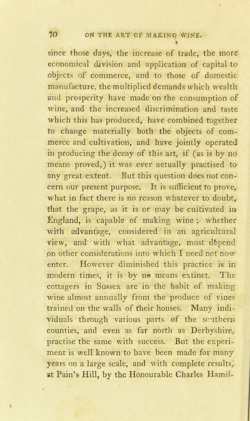 V since those days, the increase of trade, the more economical division and application of capital to objects of commerce, and to those of domestic manufacture, the multiplied demands which wealth and prosperity have made on the consumption of wine, and the increased discrimination and taste which this has produced, have combined together to change materially both the objects of com- merce and cultivation, and have jointly operated in producing the decay of this art, if (as is by no means proved,) it was ever actually practised to any great extent. But this question does not con- cern our present purpose. It is sufficient to prove, what in fact there is no reason whatever to doubt,, that the grape, as it is or may be cultivated in- England, is capable of making wine ;• whether with advantage, considered in an agricultural view, and with what advantage, must depend on other considerations into which I need not now enter. However diminished this practice is in modern times, it is by ne means extinct. The cottagers in Sussex are in the habit of making wine almost annually from the produce of vines trained on the w'alls of their houses. Many indi- viduals through various parts of the southern counties, and even as far north as Derbyshire,, practise the same with success. But the experi- ment is well known to have been made for many years on a large scale, and with complete results,' at Pain’s Hill, by the Honourable Charles Hamil-