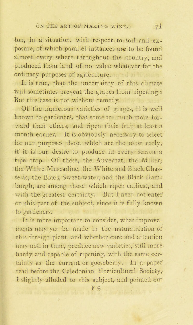 ton, in a situation, with respect to soil and ex- posure, of which parallel instances ar^e to be found almost every where throughout the country, and produced from land of no value whatever for the ordinary purposes of agriculture. It is true, that the uncertainty of this climate will sometimes prevent the grapes from ripening : But this case is not without remedy. Of the nurherous varieties of grapes, it is well known to gardeners, that some arc much more for- ward than others, and ripen their fruit at least a month earlier. It is obviously necessary to select for our purposes those Vv'hich are the most earlyy if it is our desire to produce in every season a ripe cfop. Of these, the Auvernat, the Miller, the White Muscadine, the White and Black Chas- selas, the Black Sweet-water^ and the Black Ham- burgh, are among those which ripen earliest, and with the greatest certainty. But I need not enter on this part of the subject, since it is fully known, to gardeners. It is more important to consider, what improve- ments may yet be made in the naturalization of this foreign plant, and whether care and attention may not, in time, produce new varieties, still more liardy and capable of ripening, with the same cer- tainty as the currant or gooseberry. In a paper read before the Caledonian Horticultural Society/ I slightly alluded to this subject, and pointed out Fa