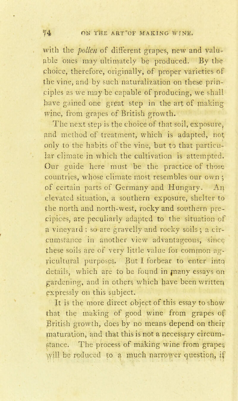 Avith the pollen of different grapes, ncAV and valu- able ones may ultimately be produced. By the phoice, therefore, originally, of proper varieties of the vine, and by such naturalization on these prin- piples as we. may be capable of producing, we shall huA^e gained one grpat step in the art of iiiaking wine, from grapes of British growth. The next step is the choice of that soil, exposure, pnd method of treatment, which is adapted, not only to the habits of the vine, but to that particu- lar climate in Avhich the cultivation is attempted. Our guide here must be the practice of those countries, whose climate most resembles our own ; of certain parts of Germany and Hungary. An elevated situation, a southern exposure, shelter to the north and north-west, rocky and southern jire- cipices, are peculiarly adapted to the situation of a vineyaid : so are gravelly and rocky soils ; a cir- cumstance in another view advantageous, since these soils are of very little value for common ag- ricultural purposes. But I forbear to enter intq details, which are to be found in jnany essays on gardening, and in others which have been written expressly on this subject. It is the more direct object of this essay to show that the making of good wine from grapes of British growth, does by no means depend on theip maturation, and that this is not a necessary circum- stance. The process of making wine from grapes Ayill be reduced to a much narrower question, if