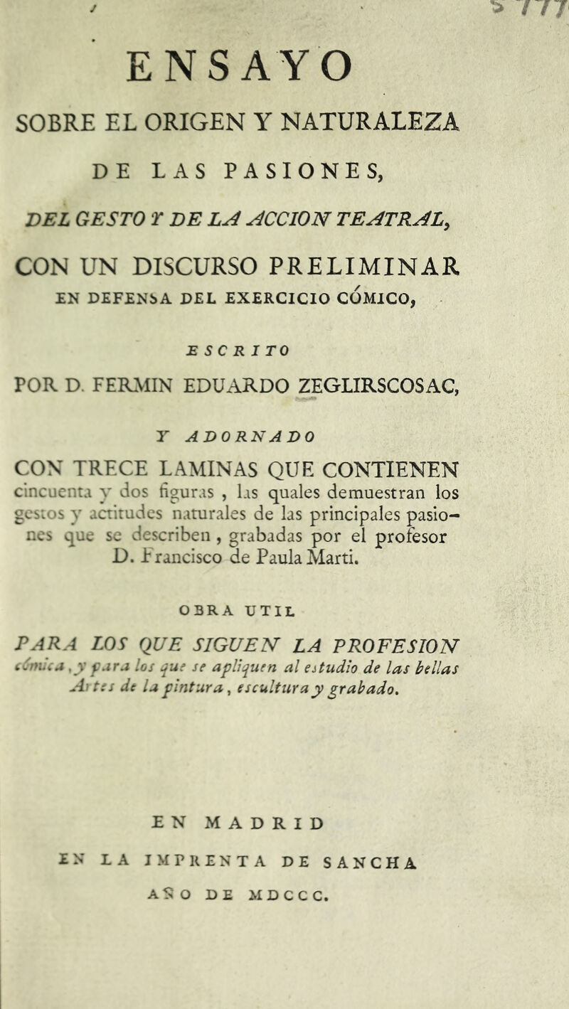 > / // ENSAYO SOBRE EL ORIGEN Y NATURALEZA DE LAS PASIONES, DEL GESTO T DE LA ACCION TEATRAL, CON UN DISCURSO PRELIMINAR EN DEFENSA DEL EXERCICIO COMICO, ESCRITO POR D. FERMIN EDUARDO ZEGLIRSCOSAC, Y ADORNADO CON TRECE LAMINAS QUE CONTIENEN cincuenta y dos figuras , las quales demuestran los gestos y actitudes naturales de las principales pasio- nes que se describen, grabadas por el profesor D. Francisco de Paula Marti. OBRA UTIL PARA LOS QUE SIGUEN LA PROFESION cómic a, y para los que se apliquen al estudio de las bellas Altes de la pintura, escultura y grabado. EN MADRID EN LA IMPRENTA DE SANCHA ASO DE MDCCC.