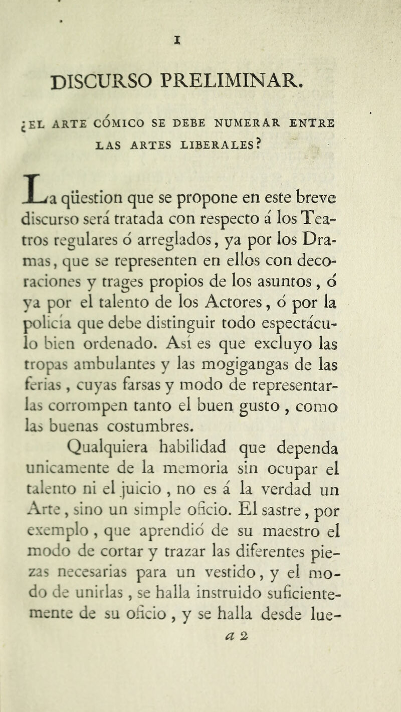 DISCURSO PRELIMINAR. ¿EL ARTE CÓMICO SE DEBE NUMERAR ENTRE LAS ARTES LIBERALES? I^a qiiestion que se propone en este breve discurso será tratada con respecto á los Tea- tros regulares ó arreglados, ya por los Dra- mas , que se representen en ellos con deco- raciones y trages propios de los asuntos, ó ya por el talento de los Actores, ó por la policía que debe distinguir todo espectácu- lo bien ordenado. Así es que excluyo las tropas ambulantes y las mogigangas de las ferias, cuyas farsas y modo de representar- las corrompen tanto el buen gusto , como la:> buenas costumbres. Qualquiera habilidad que dependa Unicamente de la memoria sin ocupar el talento ni el juicio , no es á la verdad un Arte, sino un simple oficio. El sastre, por exemplo , que aprendió de su maestro el modo de cortar y trazar las diferentes pie- zas necesarias para un vestido, y el mo- do de unirlas, se halla instruido suficiente- mente de su oficio , y se halla desde lue- a 2