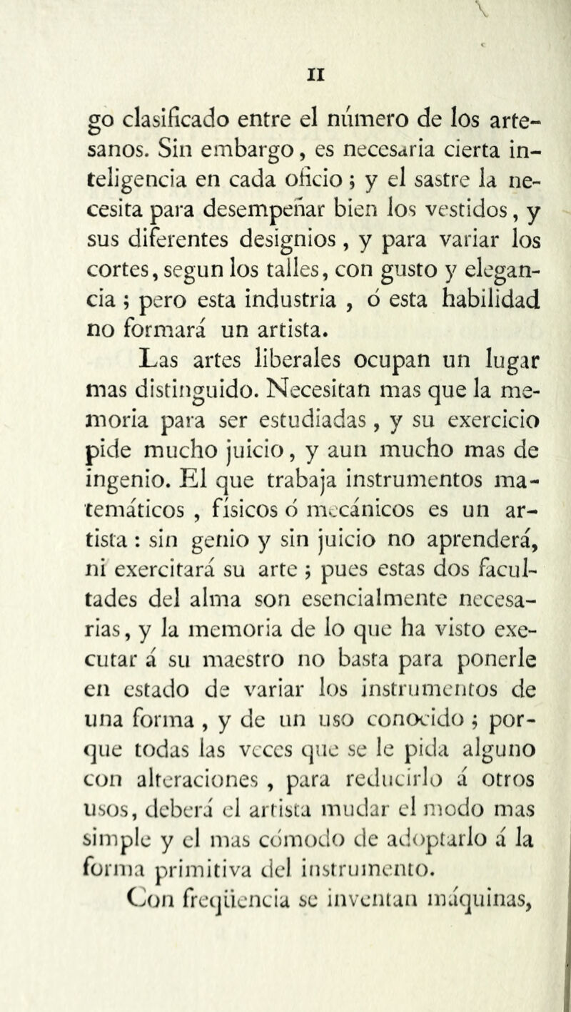 \ go clasificado entre el numero de los arte- sanos. Sin embargo, es necesaria cierta in- teligencia en cada oficio; y el sastre la ne- cesita para desempeñar bien los vestidos, y sus diferentes designios, y para variar los cortes, según los talles, con gusto y elegan- cia ; pero esta industria , ó esta habilidad no formará un artista. Las artes liberales ocupan un lugar mas distinguido. Necesitan mas que la me- moria para ser estudiadas, y su exercicio pide mucho juicio, y aun mucho mas de ingenio. El que trabaja instrumentos ma- temáticos , físicos 6 mecánicos es un ar- tista : sin genio y sin juicio no aprenderá, ni exercitará su arte pues estas dos facul- tades del alma son esencialmente necesa- rias , y la memoria de lo que ha visto exe- cutar á su maestro no basta para ponerle en estado de variar los instrumentos de lina forma , y de un uso conocido ; por- que todas las veces que se le pida alguno con alteraciones , para reducirlo á otros usos, deberá el artista mudar el modo mas simple y el mas cómodo de adoptarlo á la forma primitiva del instrumento. Con freqüencia se inventan máquinas,