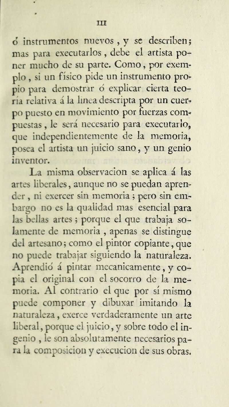 o instrumentos nuevos , y se describen; mas para executarlos , debe el artista po- ner mucho de su parte. Como, por exem- plo, si un físico pide un instrumento pro- pio para demostrar ó explicar cierta teo- ría relativa á la linea descripta por un cuer* po puesto en movimiento por fuerzas corm puestas, le será necesario para executarlo, que independientemente de la memoria, posea el artista un juicio sano, y un genio inventor. La misma observación se aplica á las artes liberales, aunque no se puedan apren- der , ni exercer sin memoria; pero sin em- bargo no es la qualidad mas esencial para las bellas artes; porque el que trabaja so- lamente de memoria , apenas se distingue del artesano; como el pintor copiante,que no puede trabajar siguiendo la naturaleza. Aprendió á pintar mecánicamente, y co- pia el original con el socorro de la me- moria. Al contrario el que por sí mismo puede componer y dibuxar imitando la naturaleza, exerce verdaderamente un arte liberal, porque el juicio, y sobre todo el in- genio , le son absolutamente necesarios pa- ra la composición y execucion de sus obras.