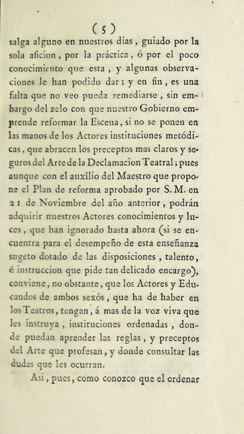 (O . salga alguno en nuestros dias, guiado por la sola afición , por la práctica , 6 por el poco conocimiento que esta , y algunas observa- ciones le han podido dar; y en fin , es una falta que no veo pueda remediarse , sin em- bargo del zelo con que nuestro Gobierno em- prende reformar la Escena, si no se ponen en las manos de los Actores instituciones metódi- cas , que abracen los preceptos mas claros y se- guros del Arte de la Declamación Teatral; pues aunque con el auxilio del Maestro que propo« ne el Plan de reforma aprobado por S.M. en 2 i de Noviembre del año anterior, podrán adquirir nuestros Actores conocimientos y lu- ces , que han ignorado hasta ahora (si se en- cuentra para el desempeño de esta enseñanza sugeto dotado de las disposiciones , talento, é instrucción que pide tan delicado encargo), conviene, no obstante, que los Actores y Edu- candos de ambos sexos, que ha de haber en los Teatros, tengan, á mas de la voz viva que les instruya , instituciones ordenadas , don- de puedan aprender las reglas, y preceptos del Arte que profesan, y donde consultar las dudas que les ocurran. Así, pues, como conozco que el ordenar