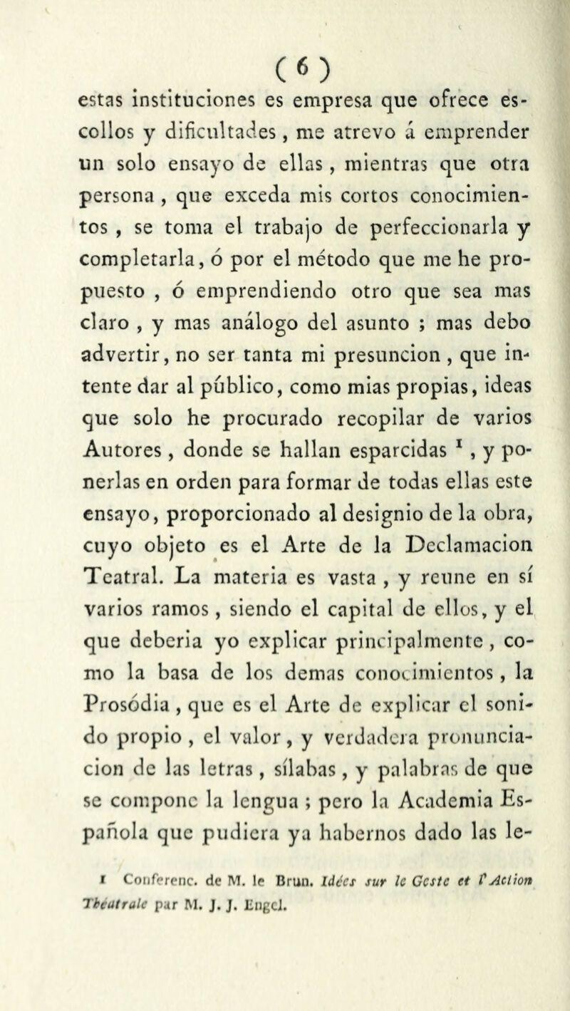 estas instituciones es empresa que ofrece es- collos y dificultades, me atrevo á emprender un solo ensayo de ellas, mientras que otra persona , que exceda mis cortos conocimien- tos , se toma el trabajo de perfeccionarla y completarla, 6 por el método que me he pro- puesto , ó emprendiendo otro que sea mas claro , y mas análogo del asunto ; mas debo advertir, no ser tanta mi presunción , que in- tente dar al publico, como mias propias, ideas que solo he procurado recopilar de varios Autores , donde se hallan esparcidas 1 , y po- nerlas en orden para formar de todas ellas este ensayo, proporcionado al designio de la obra, cuyo objeto es el Arte de la Declamación Teatral. La materia es vasta , y reúne en sí varios ramos, siendo el capital de ellos, y el que deberia yo explicar principalmente, co- mo la basa de los demas conocimientos, la Prosodia , que es el Arte de explicar el soni- do propio , el valor, y verdadera pronuncia- ción de las letras, sílabas, y palabras de que se compone la lengua ; pero la Academia Es- pañola que pudiera ya habernos dado las le- i Conferenc. de M. le Brun. ldées sur le Geste et VAclion Tbeatralc par M. J. J. IingcJ.