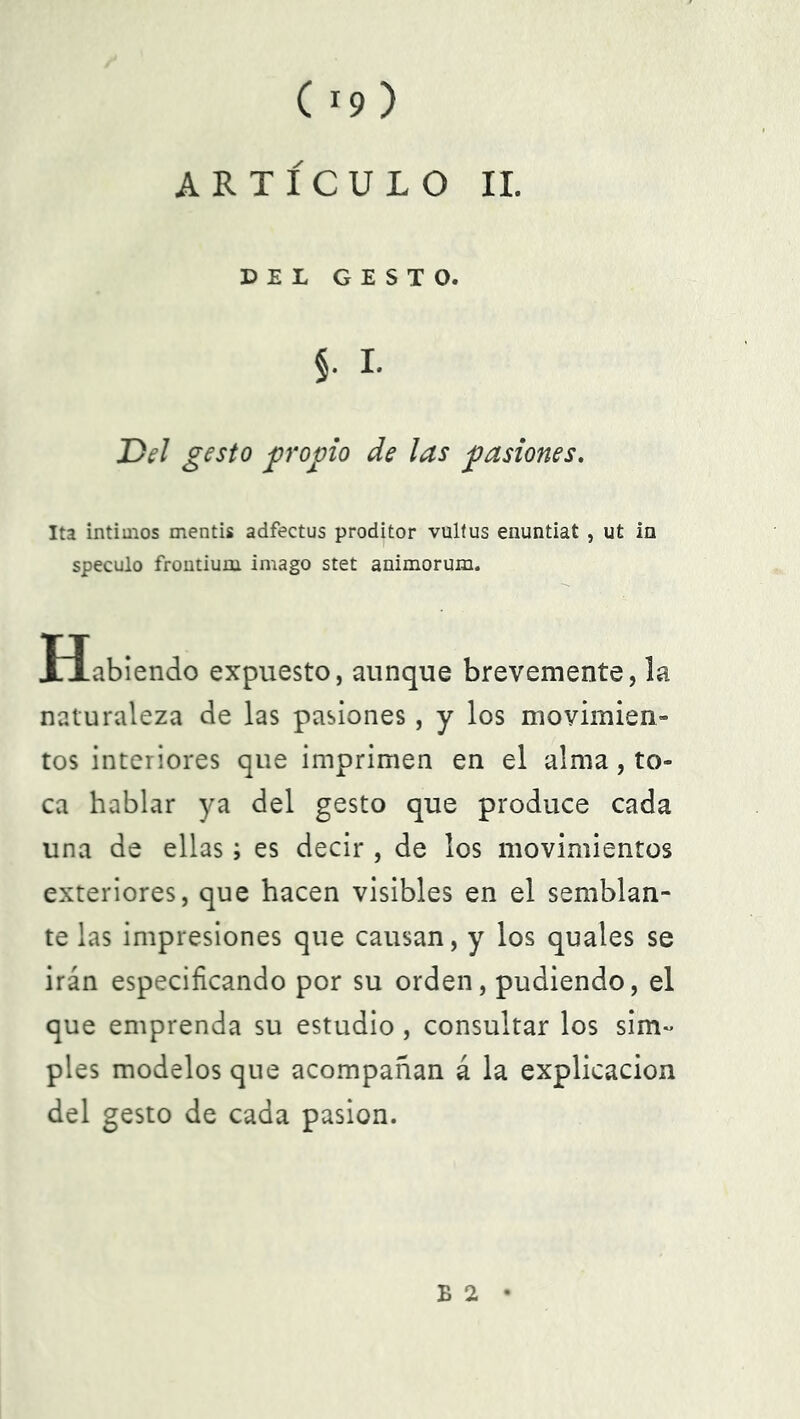 ARTÍCULO II. DEL GESTO. , I. Del gesto propio de las pasiones. Ita íntimos mentís adfectus proditor vultus enuntiat , ut in speculo frontium imago stet animorum. Habiendo expuesto, aunque brevemente, la naturaleza de las pasiones, y los movimien- tos interiores que imprimen en el alma, to- ca hablar ya del gesto que produce cada una de ellas; es decir , de los movimientos exteriores, que hacen visibles en el semblan- te las impresiones que causan, y los quales se irán especificando por su orden, pudiendo, el que emprenda su estudio, consultar los sim- ples modelos que acompañan á la explicación del gesto de cada pasión. B 2 •