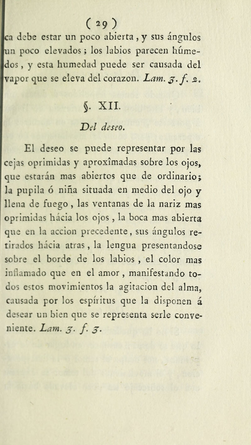 ca debe estar un poco abierta, y sus ángulos un poco elevados; los labios parecen húme- dos , y esta humedad puede ser causada del vapor que se eleva del corazón. Lam. 3.f. sí. §. XII. Del deseo. El deseo se puede representar por las cejas oprimidas y aproximadas sobre los ojos, que estarán mas abiertos que de ordinario; la pupila ó niña situada en medio del ojo y llena de fuego , las ventanas de la nariz mas oprimidas hácia los ojos, la boca mas abierta que en la acción precedente, sus ángulos re- tirados hácia atras, la lengua presentándose sobre el borde de los labios , el color mas inflamado que en el amor , manifestando to- dos estos movimientos la agitación del alma, causada por los espíritus que la disponen á desear un bien que se representa serle conve- niente. Lam. 3. f. 3.