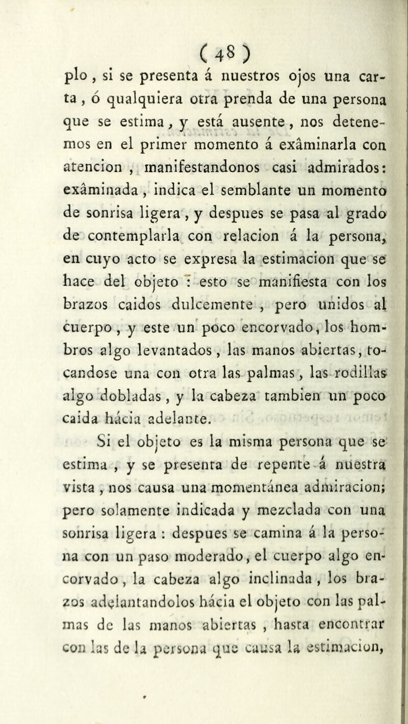 pío, si se presenta á nuestros ojos una car- ta , ó qualquiera otra prenda de una persona que se estima, y está ausente, nos detene- mos en el primer momento á examinarla con atención , manifestándonos casi admirados: examinada , indica el semblante un momento de sonrisa ligera , y después se pasa al grado de contemplarla con relación á la persona, en cuyo acto se expresa la estimación que se hace del objeto : esto se manifiesta con los brazos caídos dulcemente , pero unidos al cuerpo , y este un poco encorvado, los hom- bros algo levantados , las manos abiertas, to- cándose una con otra las palmas, las rodillas algo dobladas , y la cabeza también un poco caída hacia adelante. Si el objeto es la misma persona que se estima , y se presenta de repente á nuestra vista , nos causa una momentánea admiración; pero solamente indicada y mezclada con una sonrisa ligera : después se camina á la perso- na con un paso moderado, el cuerpo algo en- corvado , la cabeza algo inclinada , los bra- zos adelantándolos hácia el objeto con las pal- mas de las manos abiertas , hasta encontrar con las de la persona que causa la estimación,