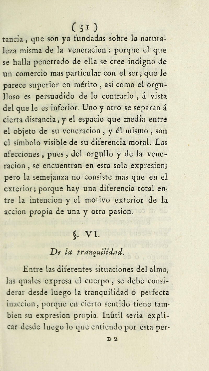 tancia, que son ya fundadas sobre la natura- leza misma de la veneración ; porque el que se halla penetrado de ella se cree indigno de un comercio mas particular con el ser; que le parece superior en mérito , así como el orgu- lloso es persuadido de lo contrario , á vista del que le es inferior. Uno y otro se separan á cierta distancia, y el espacio que media entre el objeto de su veneración , y él mismo , son el símbolo visible de su diferencia moral. Las afecciones, pues, del orgullo y de la vene- ración , se encuentran en esta sola expresión; pero la semejanza no consiste mas que en el exterior; porque hay una diferencia total en» tre la intención y el motivo exterior de la acción propia de una y otra pasión. §. VI. De la tranquilidad. Entre las diferentes situaciones del alma, las quales expresa el cuerpo , se debe consi- derar desde luego la tranquilidad ó perfecta inacción, porque en cierto sentido tiene tam- bién su expresión propia. Inútil seria expli- car desde luego lo que entiendo por esta per- d i