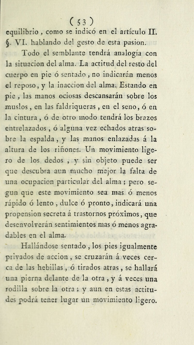 equilibrio , como se indicó en el artículo II. §. VI. hablando del gesto de esta pasión. Todo el semblante tendrá analogía con la situación del alma. La actitud del resto del cuerpo en pie ó sentado, no indicarán menos el reposo, y la inacción del alma., Estando en pie , las manos ociosas descansarán sobre los muslos, en las faldriqueras, en el seno, ó en la cintura , ó de otro modo tendrá los brazos entrelazados, ó alguna vez echados atras so- bre la espalda , y las manos enlazadas á la altura de los riñones. Un movimiento lige- ro de los dedos , y sin objeto puede ser que descubra aun mucho mejor la falta de una ocupación particular del alma ; pero se- gún que este movimiento sea mas ó menos rápido ó lento , dulce ó pronto, indicará una propensión secreta á trastornos próximos, que desenvolverán sentimientos mas ó menos agra- dables en el alma. Hallándose sentado , los pies igualmente privados de acción , se cruzarán á veces cer- ca de las hebillas, ó tirados atras, se hallará una pierna delante de la otra , y á veces lina rodilla sobre la otra ; y aun en estas actitu- des podrá tener lugar un movimiento ligero.