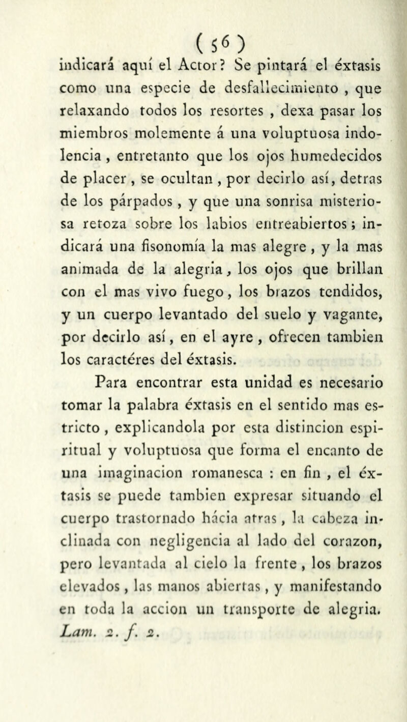 ($«) indicará aquí el Actor? Se pintará el éxtasis como una especie de desfallecimiento , que relaxando todos los resortes , dexa pasar los miembros molemente á una voluptuosa indo- lencia , entretanto que los ojos humedecidos de placer, se ocultan , por decirlo así, detras de los párpados, y que una sonrisa misterio- sa retoza sobre los labios entreabiertos; in- dicará una fisonomía la mas alegre , y la mas animada de la alegría, los ojos que brillan con el mas vivo fuego, los brazos tendidos, y un cuerpo levantado del suelo y vagante, por decirlo así, en el ayre , ofrecen también los caracteres del éxtasis. Para encontrar esta unidad es necesario tomar la palabra éxtasis en el sentido mas es- tricto , explicándola por esta distinción espi- ritual y voluptuosa que forma el encanto de una imaginación romanesca : en fin , el éx- tasis se puede también expresar situando el cuerpo trastornado hacia afras, la cabeza in- clinada con negligencia al lado del corazón, pero levantada al cielo la frente , los brazos elevados, las manos abiertas, y manifestando en toda la acción un transporte de alegría. Lam. 2. f. 2.