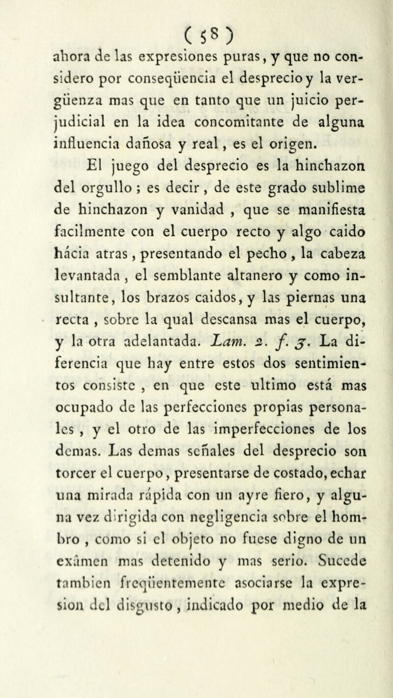 ahora de las expresiones puras, y que no con- sidero por conseqiiencia el desprecio y la ver- güenza mas que en tanto que un juicio per- judicial en la idea concomitante de alguna influencia dañosa y real, es el origen. El juego del desprecio es la hinchazón del orgullo ; es decir, de este grado sublime de hinchazón y vanidad , que se manifiesta fácilmente con el cuerpo recto y algo caído hacia atras, presentando el pecho, la cabeza levantada , el semblante altanero y como in- sultante, los brazos caídos, y las piernas una recta , sobre la qual descansa mas el cuerpo, y la otra adelantada. Lam. 2. f. j, La di- ferencia que hay entre estos dos sentimien- tos consiste , en que este ultimo está mas ocupado de las perfecciones propias persona- les , y el otro de las imperfecciones de los demas. Las demas señales del desprecio son torcer el cuerpo, presentarse de costado,echar una mirada rápida con un ayre fiero, y algu- na vez dirigida con negligencia sobre el hom- bro , como si el objeto no fuese digno de un examen mas detenido y mas serio. Sucede también freqüentemente asociarse la expre- sión del disgusto, indicado por medio de la