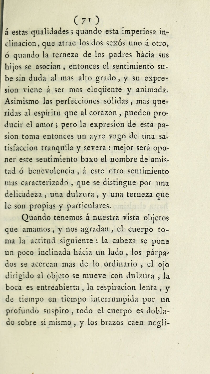 á estas qualidades; quando esta imperiosa in- clinación, que atrae los dos sexos uno á otro, 6 quando la terneza de los padres hácia sus hijos se asocian , entonces el sentimiento su- be sin duda al mas alto grado, y su expre- sión viene á ser mas elcqüente y animada. Asimismo las perfecciones sólidas, mas que- ridas al espíritu que al corazón , pueden pro- ducir el amor ; pero la expresión de esta pa- sión toma entonces un ayre vago de una sa- tisfacción tranquila y severa : mejor será opo- ner este sentimiento baxo el nombre de amis- tad ó benevolencia , á este otro sentimiento mas caracterizado , que se distingue por una delicadeza , una dulzura , y una terneza que le son propias y particulares. Quando tenemos á nuestra vista objetos que amamos, y nos agradan , el cuerpo to- ma la actitud siguiente : la cabeza se pone un poco inclinada hácia un lado , los párpa^ dos se acercan mas de lo ordinario , el ojo dirigido al objeto se mueve con dulzura , la boca es entreabierta , la respiración lenta , y de tiempo en tiempo interrumpida por un profundo suspiro , todo el cuerpo es dobla- do sobre sí mismo , y los brazos caen negli-