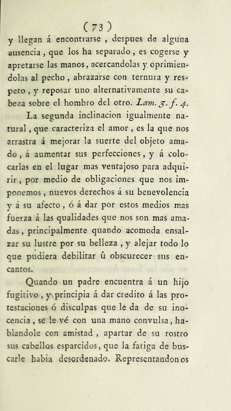 y llegan á encontrarse , después de alguna ausencia , que los ha separado , es cogerse y apretarse las manos, acercándolas y oprimién- dolas al pecho, abrazarse con ternura y res- peto , y reposar uno alternativamente su ca- beza sobre el hombro del otro. Lam. f. 4. La segunda inclinación igualmente na- tural , que caracteriza el amor , es la que nos arrastra á mejorar la suerte del objeto ama- do , á aumentar sus perfecciones, y á colo- carlas en el lugar mas ventajoso para adqui- rir , por medio de obligaciones que nos im- ponemos , nuevos derechos á su benevolencia y á su afecto , ó á dar por estos medios mas fuerza á las qualidades que nos son mas ama- das , principalmente quando acomoda ensal- zar su lustre por su belleza , y alejar todo lo que pudiera debilitar ú obscurecer sus en- cantos. Quando un padre encuentra á un hijo fugitivo , y\principia á dar crédito á las pro- testaciones ó disculpas que le da de su ino- cencia , se le ve con una mano convulsa, ha- blándole con amistad , apartar de su rostro sus cabellos esparcidos, que la fatiga de bus- carle habia desordenado. Representándonos