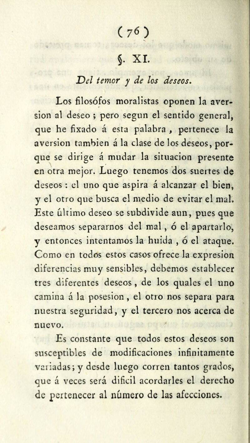 §. XI. Del temor y de los deseos. Los filósofos moralistas oponen la aver- sión al deseo ; pero según el sentido general, que he fixado á esta palabra , pertenece la aversión también á la clase de los deseos, por- que se dirige á mudar la situación presente en otra mejor. Luego tenemos dos suertes de deseos : el uno que aspira á alcanzar el bien, y el otro que busca el medio de evitar el mal. Este ultimo deseo se subdivide aun, pues que deseamos separarnos del mal , ó el apartarlo, y entonces intentamos la huida , ó el ataque. Como en todos estos casos ofrece la expresión diferencias muy sensibles, debemos establecer tres diferentes deseos, de los quales el uno camina a la posesión, el otro nos separa para nuestra seguridad, y el tercero nos acerca de nuevo. Es constante que todos estos deseos son susceptibles de modificaciones infinitamente variadas; y desde luego corren tantos grados, que á veces será difícil acordarles el derecho de pertenecer al número de las afecciones.