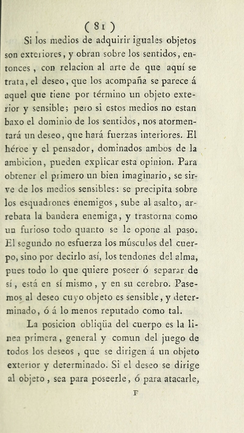 Si los medios de adquirir iguales objetos son exteiiores, y obran sobre los sentidos, en- tonces , con relación al arte de que aquí se trata, el deseo, que los acompaña se parece á aquel que tiene por término un objeto exte- rior y sensible; pero si estos medios no están baxo el dominio de los sentidos, nos atormen- tará un deseo, que hará fuerzas interiores. El héroe y el pensador, dominados ambos de la ambición, pueden explicar esta opinión. Para obtener el primero un bien imaginario, se sir- ve de los medios sensibles: se precipita sobre los esquadrones enemigos, sube al asalto, ar- rebata la bandera enemiga, y trastorna como un furioso todo quanto se le opone al paso. El segundo no esfuerza los músculos del cuer- po, sino por decirlo así, los tendones del alma, pues todo lo que quiere poseer ó separar de sí, está en sí mismo , y en su cerebro. Pase- mos al deseo cuyo objeto es sensible, y deter- minado, ó á lo menos reputado como tal. La posición obliqíia del cuerpo es la li- nea primera , general y común del juego de todos los deseos , que se dirigen á un objeto exterior y determinado. Si el deseo se dirige al objeto , sea para poseerle, ó para atacarle, F