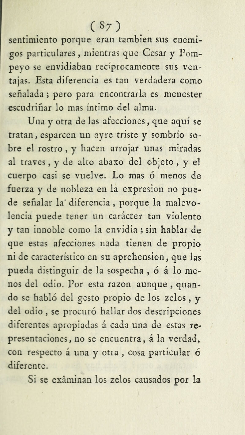 (§7) sentimiento porque eran también sus enemi- gos particulares, mientras que Cesar y Pom- peyo se envidiaban recíprocamente sus ven- tajas. Esta diferencia es tan verdadera como señalada; pero para encontrarla es menester escudriñar lo mas íntimo del alma. Una y otra de las afecciones, que aquí se tratan, esparcen un ay re triste y sombrío so- bre el rostro , y hacen arrojar unas miradas al través, y de alto abaxo del objeto , y el cuerpo casi se vuelve. Lo mas ó menos de fuerza y de nobleza en la expresión no pue- de señalar la diferencia , porque la malevo- lencia puede tener un carácter tan violento y tan innoble como la envidia ; sin hablar de que estas afecciones nada tienen de propio ni de característico en su aprehensión, que las pueda distinguir de la sospecha , 6 á lo me- nos del odio. Por esta razón aunque , quan- do se habló del gesto propio de los zelos, y del odio , se procuró hallar dos descripciones diferentes apropiadas á cada una de estas re- presentaciones, no se encuentra, á la verdad, con respecto á una y otra , cosa particular ó diferente. Si se examinan los zelos causados por la