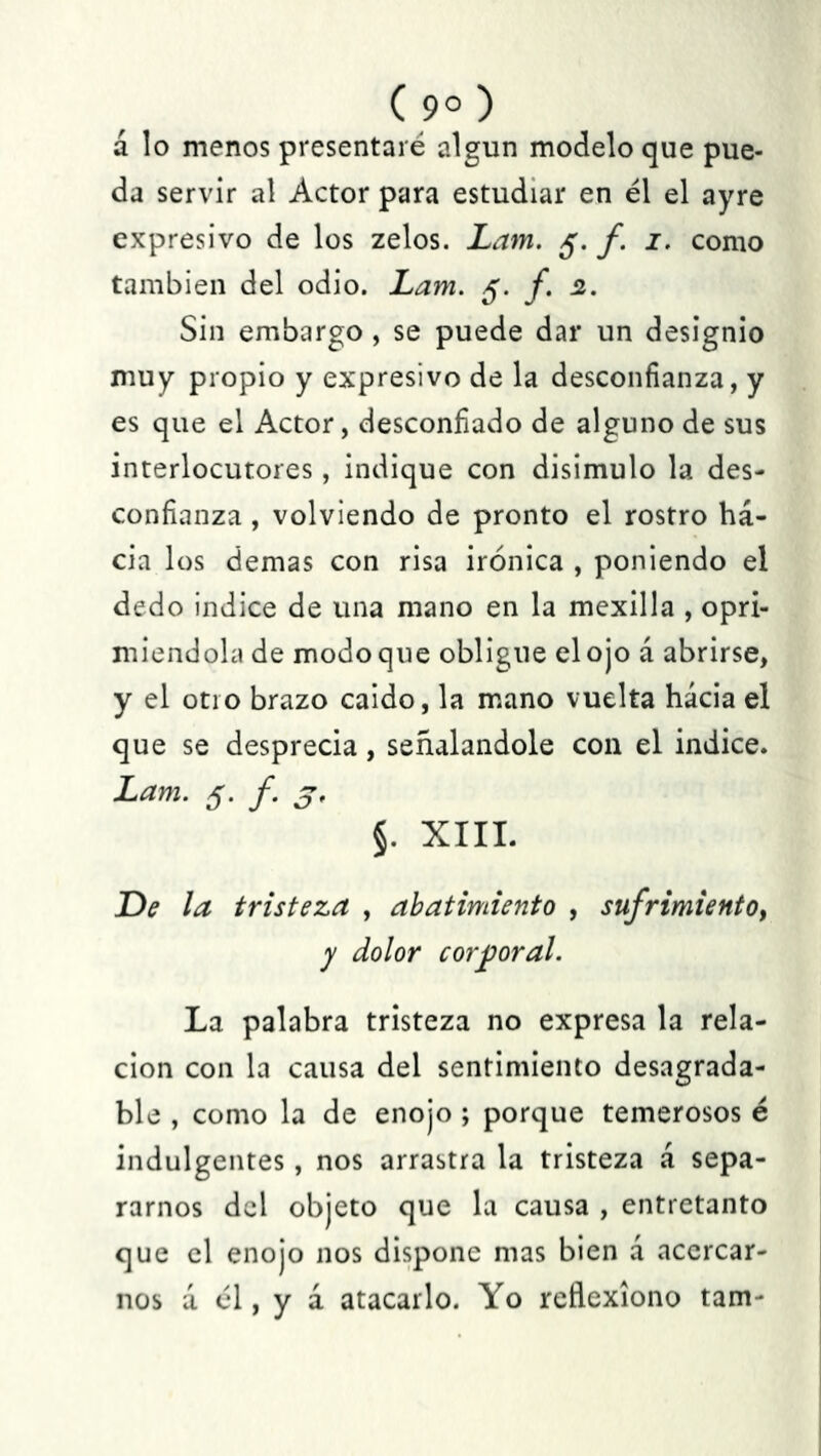 a lo menos presentaré algún modelo que pue- da servir al Actor para estudiar en él el ayre expresivo de los zelos. Lam. 5. f. 1. como también del odio. Lam. 5. f. 2. Sin embargo , se puede dar un designio muy propio y expresivo de la desconfianza, y es que el Actor, desconfiado de alguno de sus interlocutores, indique con disimulo la des- confianza , volviendo de pronto el rostro ha- cia los demas con risa irónica , poniendo el dedo indice de una mano en la mexilla , opri- miéndola de modo que obligue el ojo á abrirse, y el otro brazo caído, la mano vuelta hácia el que se desprecia, señalándole con el indice. Lam. 5. f. 3. §. XIII. De la tristeza , abatimiento , sufrimiento, y dolor corporal. La palabra tristeza no expresa la rela- ción con la causa del sentimiento desagrada- ble , como la de enojo ; porque temerosos é indulgentes, nos arrastra la tristeza á sepa- rarnos del objeto que la causa , entretanto que el enojo nos dispone mas bien d acercar- nos d él, y á atacarlo. Yo reflexiono tam-