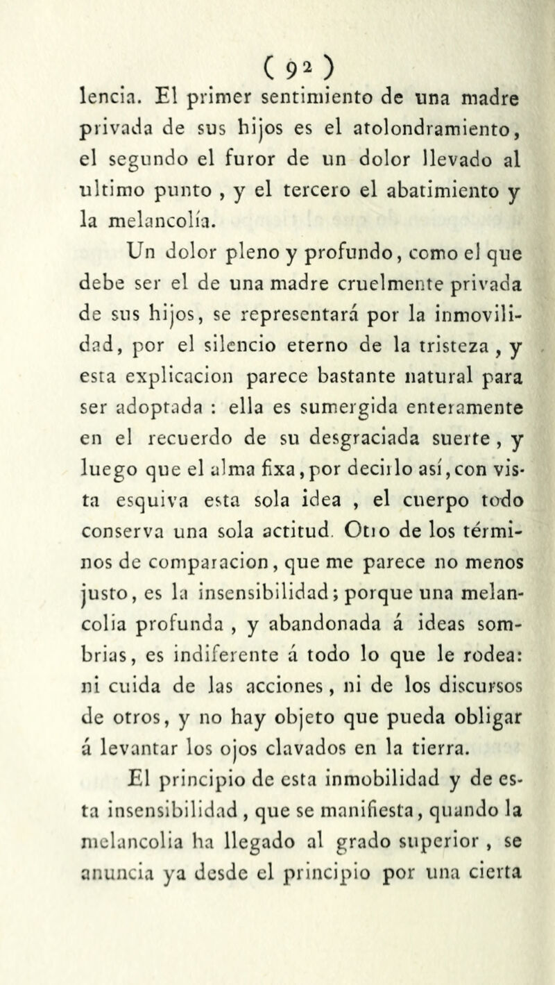 lencia. El primer sentimiento de una madre privada de sus hijos es el atolondramiento, el segundo el furor de un dolor llevado al ultimo punto , y el tercero el abatimiento y la melancolía. Un dolor pleno y profundo, como el que debe ser el de una madre cruelmente privada de sus hijos, se representara por la inmovili- dad, por el silencio eterno de la tristeza, y esta explicación parece bastante natural para ser adoptada : ella es sumergida enteramente en el recuerdo de su desgraciada suerte , y luego que el alma ñxa,por decirlo así,con vis- ta esquiva esta sola idea , el cuerpo todo conserva una sola actitud. Otio de los térmi- nos de comparación, que me parece no menos justo, es la insensibilidad; porque una melan- colia profunda , y abandonada á ideas som- brías, es indiferente a todo lo que le rodea: ni cuida de las acciones, ni de los discursos de otros, y no hay objeto que pueda obligar á levantar los ojos clavados en la tierra. El principio de esta inmobilidad y de es- ta insensibilidad , que se manifiesta, quando la melancolía ha llegado al grado superior , se anuncia ya desde el principio por una cierta