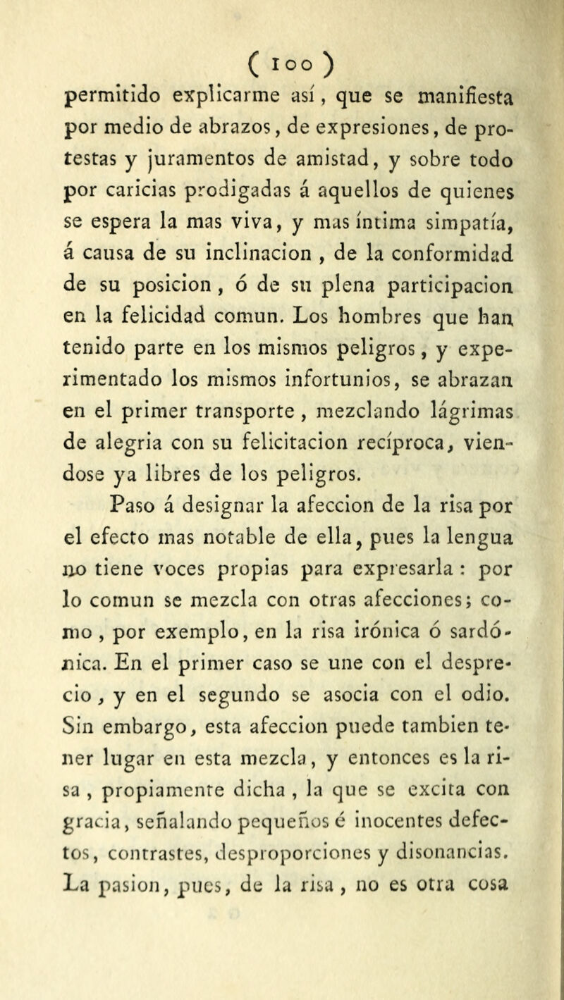 permitido explicarme así, que se manifiesta por medio de abrazos, de expresiones, de pro- testas y juramentos de amistad, y sobre todo por caricias prodigadas á aquellos de quienes se espera la mas viva, y mas íntima simpatía, á causa de su inclinación , de la conformidad de su posición , ó de su plena participación en la felicidad común. Los hombres que han tenido parte en los mismos peligros, y expe- rimentado los mismos infortunios, se abrazan en el primer transporte , mezclando lágrimas de alegría con su felicitación recíproca, vién- dose ya libres de los peligros. Paso á designar la afección de la risa por el efecto mas notable de ella, pues la lengua no tiene voces propias para expresarla : por lo común se mezcla con otras afecciones; co- mo , por exemplo, en la risa irónica ó sardo- nica. En el primer caso se une con el despre- cio , y en el segundo se asocia con el odio. Sin embargo, esta afección puede también te- ner lugar en esta mezcla, y entonces es la ri- sa , propiamente dicha , la que se excita con gracia, señalando pequeños é inocentes defec- tos, contrastes, desproporciones y disonancias. La pasión, pues, de la risa , no es otra cosa