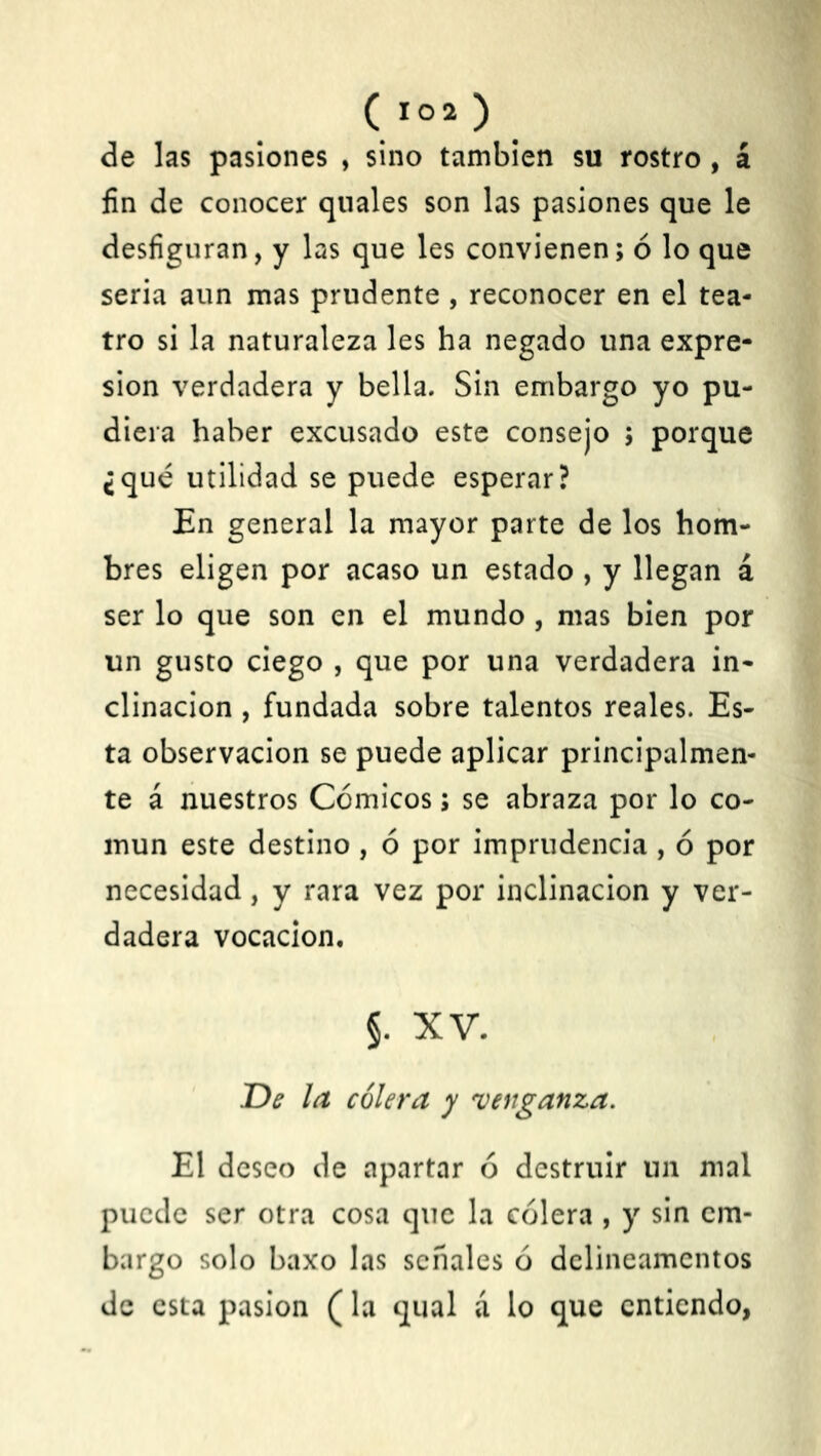 de las pasiones , sino también su rostro , á fin de conocer qnales son las pasiones que le desfiguran, y las que les convienen; ó lo que seria aun mas prudente , reconocer en el tea- tro si la naturaleza les ha negado una expre- sión verdadera y bella. Sin embargo yo pu- diera haber excusado este consejo ; porque ¿qué utilidad se puede esperar? En general la mayor parte de los hom- bres eligen por acaso un estado , y llegan á ser lo que son en el mundo , mas bien por un gusto ciego , que por una verdadera in- clinación , fundada sobre talentos reales. Es- ta observación se puede aplicar principalmen- te á nuestros Cómicos; se abraza por lo co- mún este destino , ó por imprudencia, ó por necesidad, y rara vez por inclinación y ver- dadera vocación. §. XV. De la cólera y venganza. El deseo de apartar ó destruir un mal puede ser otra cosa que la cólera , y sin em- bargo solo baxo las señales ó delineamentos de esta pasión (la qual á lo que entiendo,