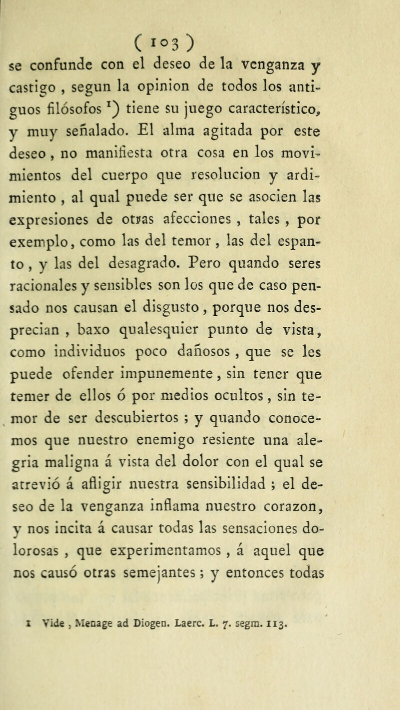 ( í°3 ) se confunde con el deseo de la venganza y castigo , según la opinión de todos los anti- guos filósofosx) tiene su juego característico, y muy señalado. El alma agitada por este deseo , no manifiesta otra cosa en los movi- mientos del cuerpo que resolución y ardi- miento , al qual puede ser que se asocien las expresiones de otras afecciones , tales , por exemplo, como las del temor, las del espan- to , y las del desagrado. Pero quando seres racionales y sensibles son los que de caso pen- sado nos causan el disgusto, porque nos des- precian , baxo qualesquier punto de vista, como individuos poco dañosos , que se les puede ofender impunemente, sin tener que temer de ellos ó por medios ocultos, sin te- mor de ser descubiertos ; y quando conoce- mos que nuestro enemigo resiente una ale- gría maligna á vista del dolor con el qual se atrevió á afligir nuestra sensibilidad ; el de- seo de la venganza inflama nuestro corazón, y nos incita á causar todas las sensaciones do- lorosas , que experimentamos , á aquel que nos causó otras semejantes; y entonces todas