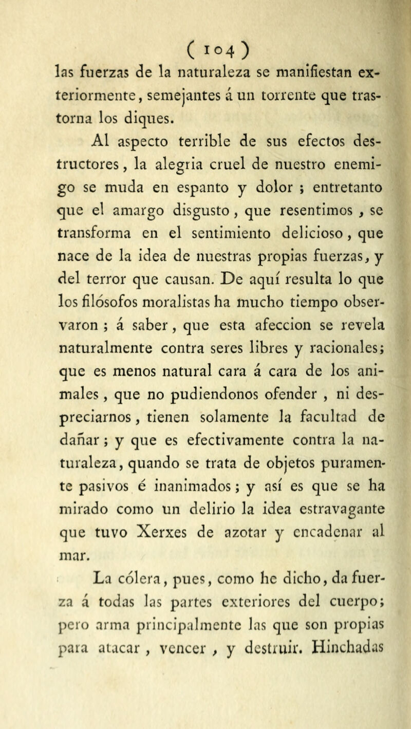 ( 1 °4 ) las fuerzas de la naturaleza se manifiestan ex- teriormente, semejantes á un torrente que tras- torna los diques. Al aspecto terrible de sus efectos des- tructores , la alegría cruel de nuestro enemi- go se muda en espanto y dolor ; entretanto que el amargo disgusto, que resentimos , se transforma en el sentimiento delicioso, que nace de la idea de nuestras propias fuerzas, y del terror que causan. De aquí resulta lo que los filósofos moralistas ha mucho tiempo obser- varon ; á saber, que esta afección se revela naturalmente contra seres libres y racionales; que es menos natural cara á cara de los ani- males , que no pudiéndonos ofender , ni des- preciarnos , tienen solamente la facultad de dañar; y que es efectivamente contra la na- turaleza, quando se trata de objetos puramen- te pasivos é inanimados; y así es que se ha mirado como un delirio la idea estravagante que tuvo Xerxes de azotar y encadenar al mar. La cólera, pues, como he dicho, da fuer- za á todas las partes exteriores del cuerpo; pero arma principalmente Jas que son propias para atacar , vencer , y destruir. Hinchadas