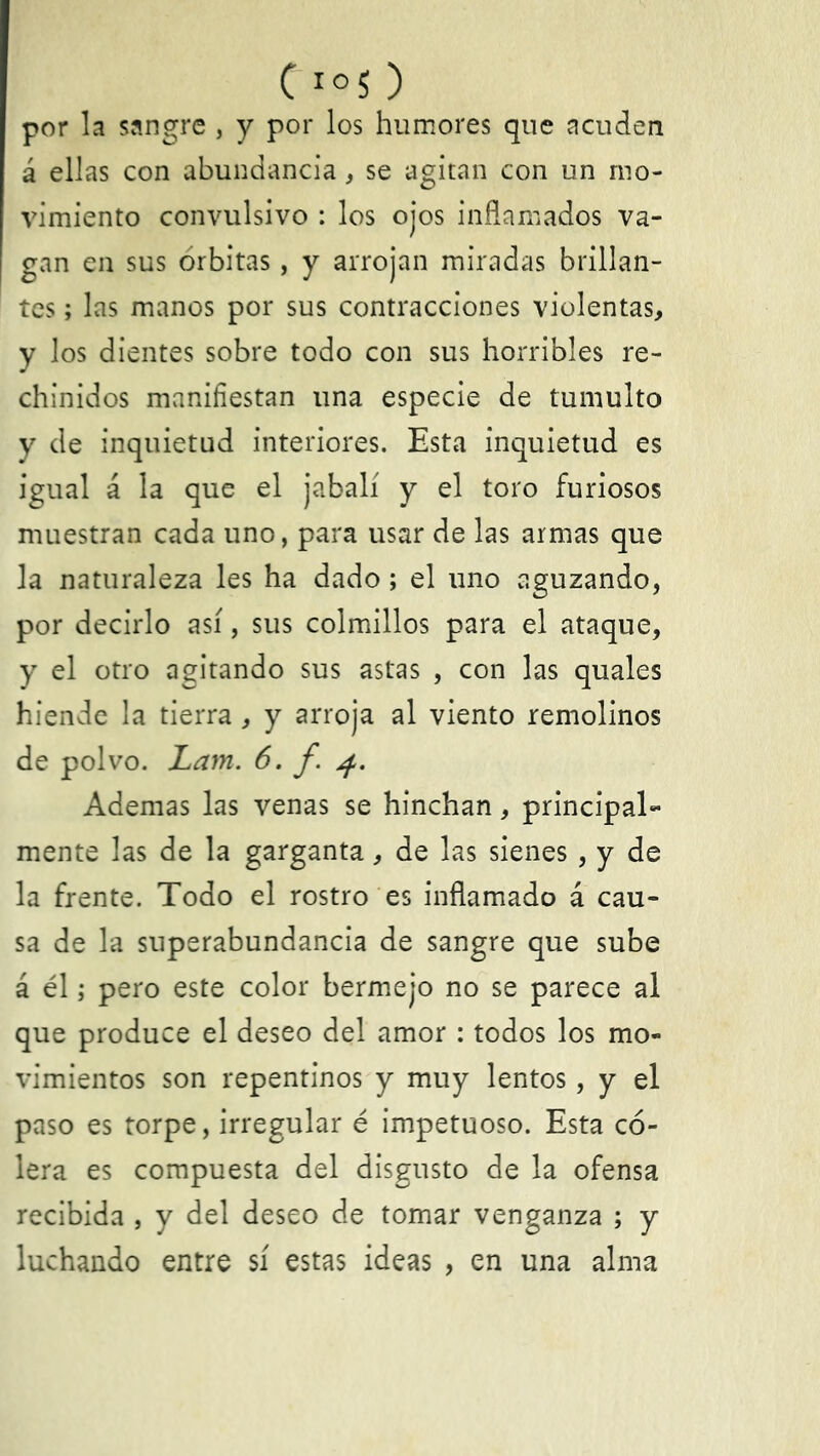 C io5 ) por la sangre , y por los humores que acuden á ellas con abundancia, se agitan con un mo- vimiento convulsivo : los ojos inflamados va- gan en sus órbitas, y arrojan miradas brillan- tes ; las manos por sus contracciones violentas, y los dientes sobre todo con sus horribles re- chinidos manifiestan una especie de tumulto y de inquietud interiores. Esta inquietud es igual á la que el jabalí y el toro furiosos muestran cada uno, para usar de las armas que la naturaleza les ha dado; el uno aguzando, por decirlo así, sus colmillos para el ataque, y el otro agitando sus astas , con las quales hiende la tierra, y arroja al viento remolinos de polvo. Lam. 6. f. 4. Ademas las venas se hinchan, principal- mente las de la garganta, de las sienes , y de la frente. Todo el rostro es inflamado á cau- sa de la superabundancia de sangre que sube á él; pero este color bermejo no se parece al que produce el deseo del amor : todos los mo- vimientos son repentinos y muy lentos, y el paso es torpe, irregular é impetuoso. Esta có- lera es compuesta del disgusto de la ofensa recibida , y del deseo de tomar venganza ; y luchando entre sí estas ideas , en una alma