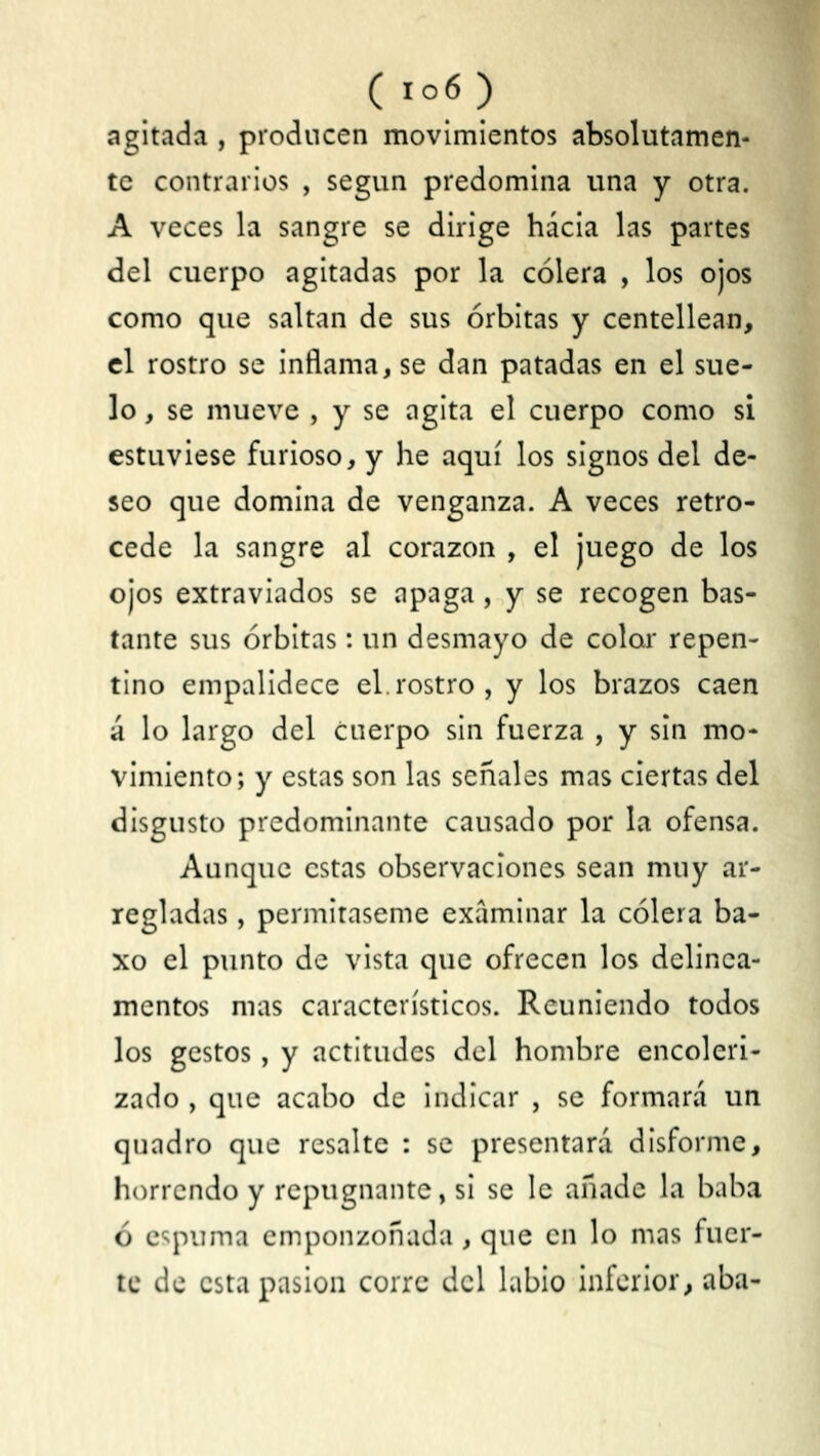 (ro6) agitada , producen movimientos absolutamen- te contrarios , según predomina una y otra. A veces la sangre se dirige hácia las partes del cuerpo agitadas por la cólera , los ojos como que saltan de sus órbitas y centellean, el rostro se inflama, se dan patadas en el sue- lo , se mueve , y se agita el cuerpo como si estuviese furioso, y he aquí los signos del de- seo que domina de venganza. A veces retro- cede la sangre al corazón , el juego de los ojos extraviados se apaga, y se recogen bas- tante sus órbitas: un desmayo de colar repen- tino empalidece el.rostro, y los brazos caen á lo largo del cuerpo sin fuerza , y sin mo- vimiento; y estas son las señales mas ciertas del disgusto predominante causado por la ofensa. Aunque estas observaciones sean muy ar- regladas , permítaseme examinar la cólera ba- xo el punto de vista que ofrecen los delinea- mentos mas característicos. Reuniendo todos los gestos, y actitudes del hombre encoleri- zado , que acabo de indicar , se formará un quadro que resalte ; se presentará disforme, horrendo y repugnante, si se le añade la baba ó espuma emponzoñada, que en lo mas fuer- te de esta pasión corre del labio inferior, aba-