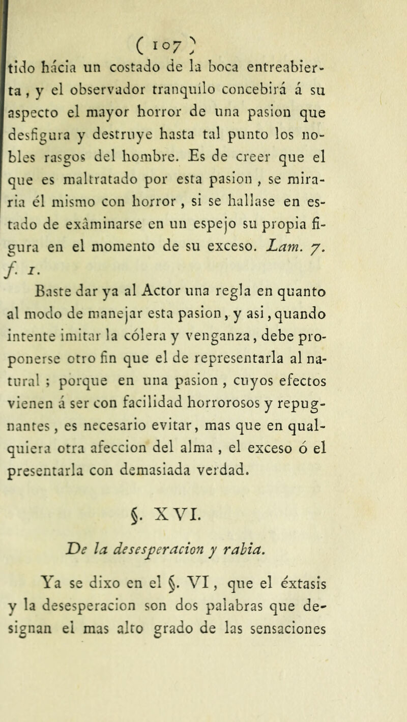 ( 1 °7 ) tido hacia un costado de la boca entreabier- ta , y el observador tranquilo concebirá á su aspecto el mayor horror de una pasión que desfigura y destruye hasta tal punto los no- bles rasgos del hombre. Es de creer que el que es maltratado por esta pasión , se mira- ría él mismo con horror, si se hallase en es- tado de examinarse en un espejo su propia fi- gura en el momento de su exceso. Lam. y. /. 1. Baste dar ya al Actor una regla en quanto al modo de manejar esta pasión, y asi, quando intente imitar la cólera y venganza, debe pro- ponerse otro fin que el de representarla al na- tural ; porque en una pasión , cuyos efectos vienen a ser con facilidad horrorosos y repug- nantes , es necesario evitar, mas que en qual- quiera otra afección del alma , el exceso ó el presentarla con demasiada verdad. §. XVI. De la desesperación y rabia. Ya se dixo en el §. VI, que el éxtasis y la desesperación son dos palabras que de- signan ei mas alto grado de las sensaciones